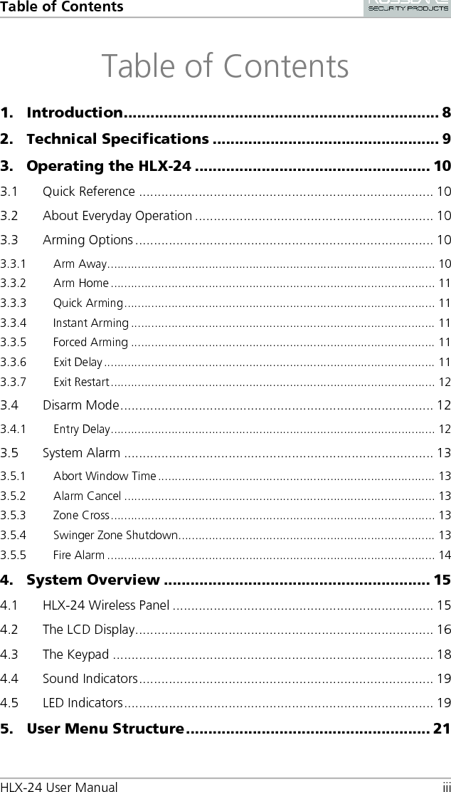 Table of Contents HLX-24 User Manual iii Table of Contents 1. Introduction ....................................................................... 8 2. Technical Specifications ................................................... 9 3. Operating the HLX-24 ..................................................... 10 3.1 Quick Reference ............................................................................... 10 3.2 About Everyday Operation ................................................................ 10 3.3 Arming Options ................................................................................ 10 3.3.1 Arm Away ................................................................................................. 10 3.3.2 Arm Home ................................................................................................ 11 3.3.3 Quick Arming ............................................................................................ 11 3.3.4 Instant Arming .......................................................................................... 11 3.3.5 Forced Arming .......................................................................................... 11 3.3.6 Exit Delay .................................................................................................. 11 3.3.7 Exit Restart ................................................................................................ 12 3.4 Disarm Mode .................................................................................... 12 3.4.1 Entry Delay ................................................................................................ 12 3.5 System Alarm ................................................................................... 13 3.5.1 Abort Window Time .................................................................................. 13 3.5.2 Alarm Cancel ............................................................................................ 13 3.5.3 Zone Cross ................................................................................................ 13 3.5.4 Swinger Zone Shutdown ............................................................................ 13 3.5.5 Fire Alarm ................................................................................................. 14 4. System Overview ............................................................ 15 4.1 HLX-24 Wireless Panel ...................................................................... 15 4.2 The LCD Display ................................................................................ 16 4.3 The Keypad ...................................................................................... 18 4.4 Sound Indicators ............................................................................... 19 4.5 LED Indicators ................................................................................... 19 5. User Menu Structure ....................................................... 21 