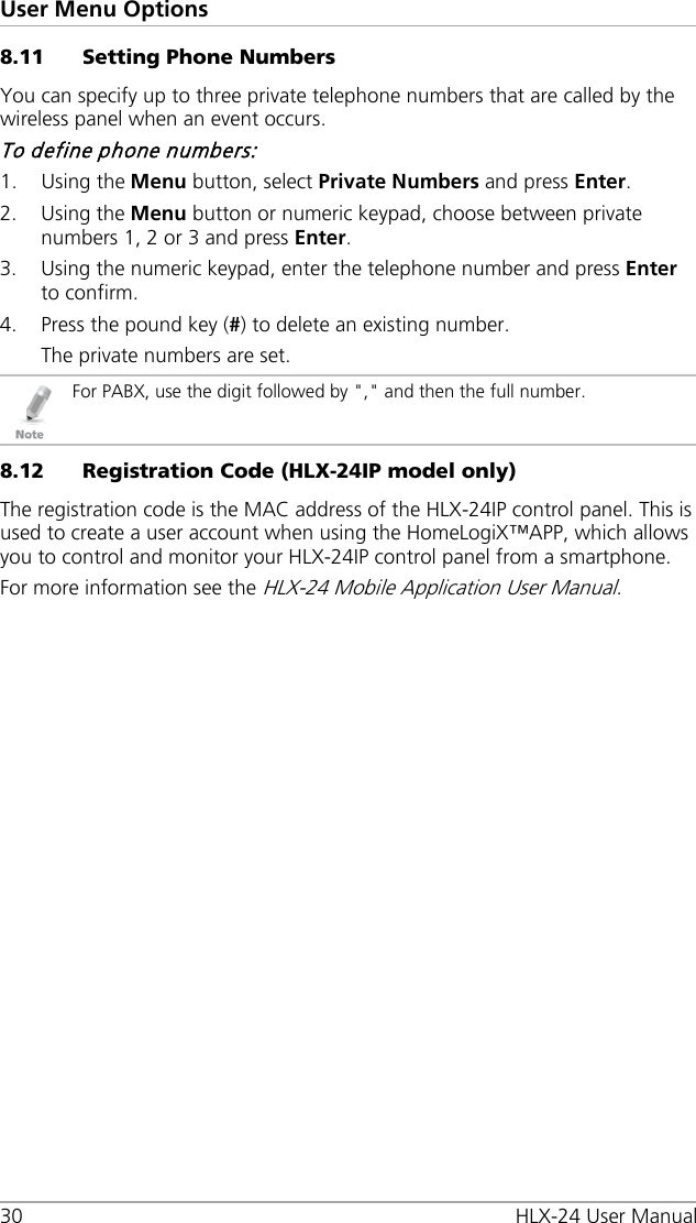 User Menu Options 30 HLX-24 User Manual 8.11 Setting Phone Numbers You can specify up to three private telephone numbers that are called by the wireless panel when an event occurs. To define phone numbers: 1. Using the Menu button, select Private Numbers and press Enter. 2. Using the Menu button or numeric keypad, choose between private numbers 1, 2 or 3 and press Enter. 3. Using the numeric keypad, enter the telephone number and press Enter to confirm. 4. Press the pound key (#) to delete an existing number. The private numbers are set.  For PABX, use the digit followed by &quot;,&quot; and then the full number. 8.12 Registration Code (HLX-24IP model only) The registration code is the MAC address of the HLX-24IP control panel. This is used to create a user account when using the HomeLogiX™APP, which allows you to control and monitor your HLX-24IP control panel from a smartphone. For more information see the HLX-24 Mobile Application User Manual.  