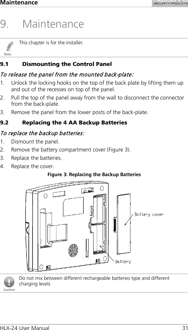 Maintenance HLX-24 User Manual 31 9. Maintenance  This chapter is for the installer. 9.1 Dismounting the Control Panel To release the panel from the mounted back-plate: 1. Unlock the locking hooks on the top of the back plate by lifting them up and out of the recesses on top of the panel. 2. Pull the top of the panel away from the wall to disconnect the connector from the back-plate. 3. Remove the panel from the lower posts of the back-plate. 9.2 Replacing the 4 AA Backup Batteries To replace the backup batteries: 1. Dismount the panel. 2. Remove the battery compartment cover (Figure 3). 3. Replace the batteries. 4. Replace the cover. Figure 3: Replacing the Backup Batteries   Do not mix between different rechargeable batteries type and different charging levels  
