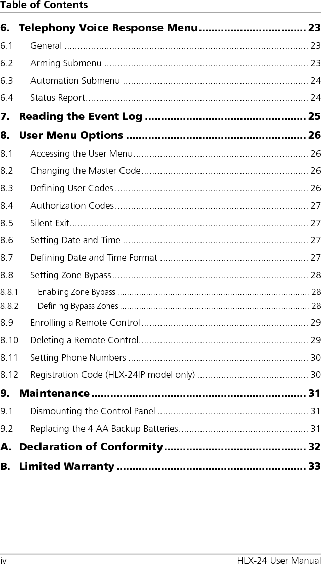 Table of Contents iv HLX-24 User Manual 6. Telephony Voice Response Menu .................................. 23 6.1 General ............................................................................................ 23 6.2 Arming Submenu ............................................................................. 23 6.3 Automation Submenu ...................................................................... 24 6.4 Status Report .................................................................................... 24 7. Reading the Event Log ................................................... 25 8. User Menu Options ......................................................... 26 8.1 Accessing the User Menu .................................................................. 26 8.2 Changing the Master Code ............................................................... 26 8.3 Defining User Codes ......................................................................... 26 8.4 Authorization Codes ......................................................................... 27 8.5 Silent Exit .......................................................................................... 27 8.6 Setting Date and Time ...................................................................... 27 8.7 Defining Date and Time Format ........................................................ 27 8.8 Setting Zone Bypass .......................................................................... 28 8.8.1 Enabling Zone Bypass ................................................................................ 28 8.8.2 Defining Bypass Zones ............................................................................... 28 8.9 Enrolling a Remote Control ............................................................... 29 8.10 Deleting a Remote Control ................................................................ 29 8.11 Setting Phone Numbers .................................................................... 30 8.12 Registration Code (HLX-24IP model only) .......................................... 30 9. Maintenance .................................................................... 31 9.1 Dismounting the Control Panel ......................................................... 31 9.2 Replacing the 4 AA Backup Batteries ................................................. 31 A. Declaration of Conformity ............................................. 32 B. Limited Warranty ............................................................ 33 