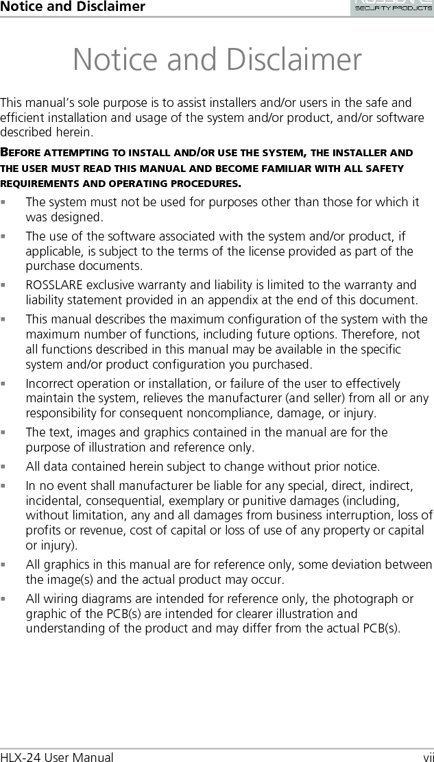 Notice and Disclaimer HLX-24 User Manual vii Notice and Disclaimer This manual’s sole purpose is to assist installers and/or users in the safe and efficient installation and usage of the system and/or product, and/or software described herein. BEFORE ATTEMPTING TO INSTALL AND/OR USE THE SYSTEM, THE INSTALLER AND THE USER MUST READ THIS MANUAL AND BECOME FAMILIAR WITH ALL SAFETY REQUIREMENTS AND OPERATING PROCEDURES.  The system must not be used for purposes other than those for which it was designed.  The use of the software associated with the system and/or product, if applicable, is subject to the terms of the license provided as part of the purchase documents.  ROSSLARE exclusive warranty and liability is limited to the warranty and liability statement provided in an appendix at the end of this document.  This manual describes the maximum configuration of the system with the maximum number of functions, including future options. Therefore, not all functions described in this manual may be available in the specific system and/or product configuration you purchased.  Incorrect operation or installation, or failure of the user to effectively maintain the system, relieves the manufacturer (and seller) from all or any responsibility for consequent noncompliance, damage, or injury.  The text, images and graphics contained in the manual are for the purpose of illustration and reference only.  All data contained herein subject to change without prior notice.  In no event shall manufacturer be liable for any special, direct, indirect, incidental, consequential, exemplary or punitive damages (including, without limitation, any and all damages from business interruption, loss of profits or revenue, cost of capital or loss of use of any property or capital or injury).  All graphics in this manual are for reference only, some deviation between the image(s) and the actual product may occur.  All wiring diagrams are intended for reference only, the photograph or graphic of the PCB(s) are intended for clearer illustration and understanding of the product and may differ from the actual PCB(s).