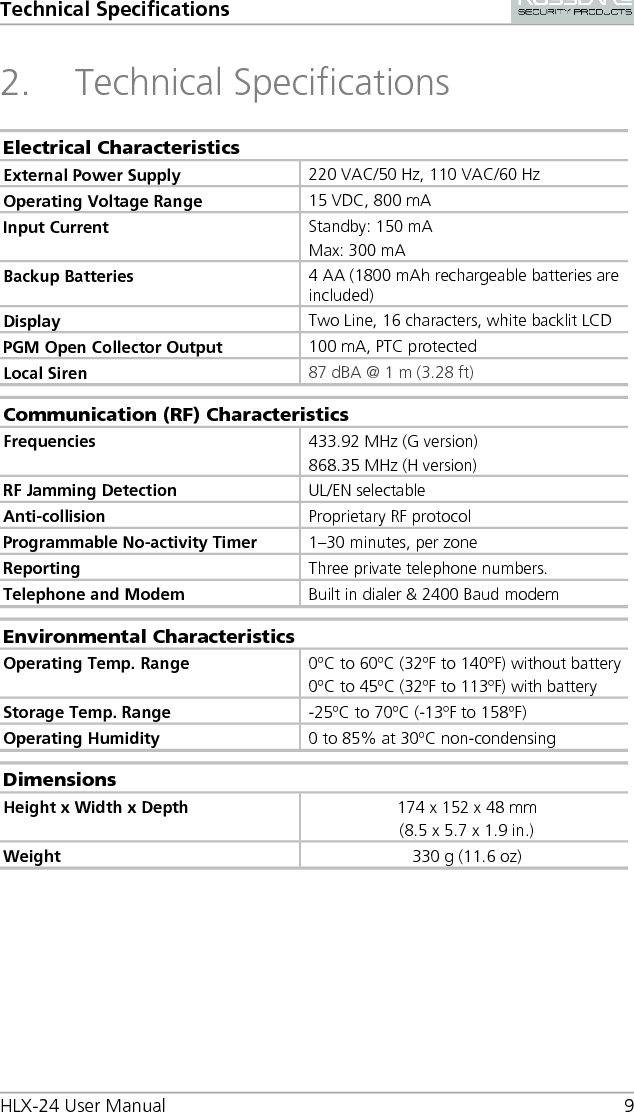 Technical Specifications HLX-24 User Manual  9 2. Technical Specifications Electrical Characteristics External Power Supply 220 VAC/50 Hz, 110 VAC/60 Hz  Operating Voltage Range 15 VDC, 800 mA  Input Current Standby: 150 mA Max: 300 mA Backup Batteries  4 AA (1800 mAh rechargeable batteries are included) Display Two Line, 16 characters, white backlit LCD PGM Open Collector Output 100 mA, PTC protected Local Siren  87 dBA @ 1 m (3.28 ft)  Communication (RF) Characteristics Frequencies 433.92 MHz (G version) 868.35 MHz (H version) RF Jamming Detection UL/EN selectable Anti-collision  Proprietary RF protocol Programmable No-activity Timer 1–30 minutes, per zone Reporting Three private telephone numbers. Telephone and Modem Built in dialer &amp; 2400 Baud modem  Environmental Characteristics Operating Temp. Range 0ºC to 60ºC (32ºF to 140ºF) without battery 0ºC to 45ºC (32ºF to 113ºF) with battery Storage Temp. Range -25ºC to 70ºC (-13ºF to 158ºF) Operating Humidity 0 to 85% at 30ºC non-condensing  Dimensions Height x Width x Depth 174 x 152 x 48 mm (8.5 x 5.7 x 1.9 in.) Weight 330 g (11.6 oz)  