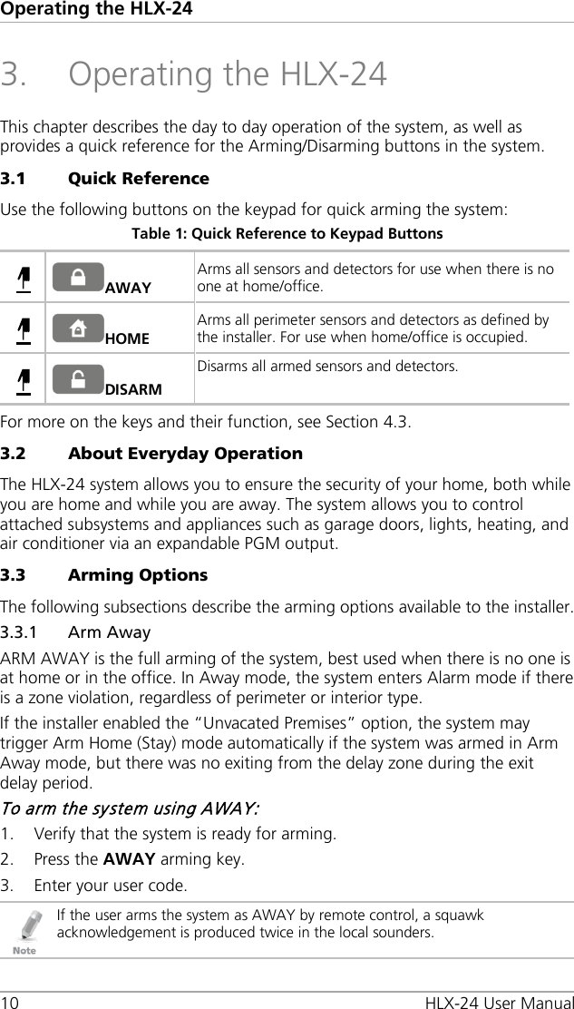 Operating the HLX-24 10 HLX-24 User Manual 3. Operating the HLX-24 This chapter describes the day to day operation of the system, as well as provides a quick reference for the Arming/Disarming buttons in the system. 3.1 Quick Reference Use the following buttons on the keypad for quick arming the system: Table 1: Quick Reference to Keypad Buttons  AWAY Arms all sensors and detectors for use when there is no one at home/office.   HOME Arms all perimeter sensors and detectors as defined by the installer. For use when home/office is occupied.   DISARM Disarms all armed sensors and detectors.  For more on the keys and their function, see Section  4.3. 3.2 About Everyday Operation The HLX-24 system allows you to ensure the security of your home, both while you are home and while you are away. The system allows you to control attached subsystems and appliances such as garage doors, lights, heating, and air conditioner via an expandable PGM output. 3.3 Arming Options The following subsections describe the arming options available to the installer. 3.3.1 Arm Away ARM AWAY is the full arming of the system, best used when there is no one is at home or in the office. In Away mode, the system enters Alarm mode if there is a zone violation, regardless of perimeter or interior type. If the installer enabled the “Unvacated Premises” option, the system may trigger Arm Home (Stay) mode automatically if the system was armed in Arm Away mode, but there was no exiting from the delay zone during the exit delay period. To arm the system using AWAY: 1. Verify that the system is ready for arming. 2. Press the AWAY arming key. 3. Enter your user code.  If the user arms the system as AWAY by remote control, a squawk acknowledgement is produced twice in the local sounders.    