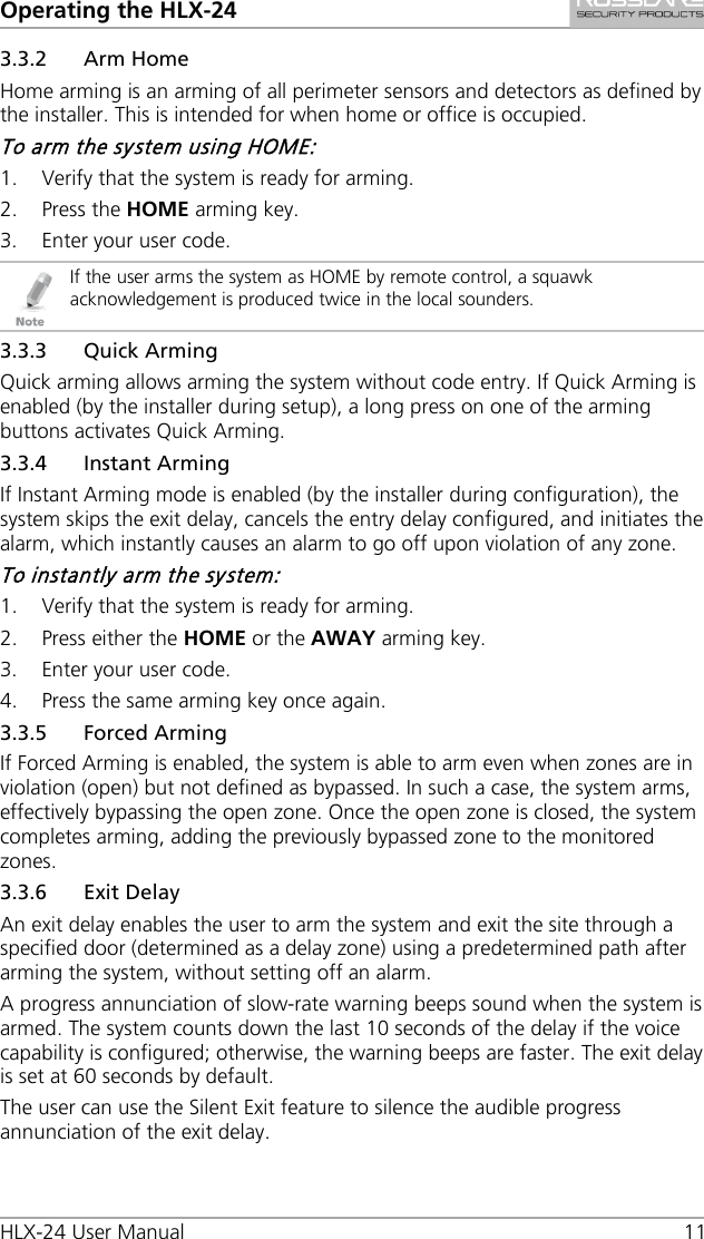 Operating the HLX-24 HLX-24 User Manual 11 3.3.2 Arm Home Home arming is an arming of all perimeter sensors and detectors as defined by the installer. This is intended for when home or office is occupied. To arm the system using HOME: 1. Verify that the system is ready for arming. 2. Press the HOME arming key. 3. Enter your user code.  If the user arms the system as HOME by remote control, a squawk acknowledgement is produced twice in the local sounders. 3.3.3 Quick Arming Quick arming allows arming the system without code entry. If Quick Arming is enabled (by the installer during setup), a long press on one of the arming buttons activates Quick Arming. 3.3.4 Instant Arming If Instant Arming mode is enabled (by the installer during configuration), the system skips the exit delay, cancels the entry delay configured, and initiates the alarm, which instantly causes an alarm to go off upon violation of any zone. To instantly arm the system: 1. Verify that the system is ready for arming. 2. Press either the HOME or the AWAY arming key. 3. Enter your user code. 4. Press the same arming key once again. 3.3.5 Forced Arming If Forced Arming is enabled, the system is able to arm even when zones are in violation (open) but not defined as bypassed. In such a case, the system arms, effectively bypassing the open zone. Once the open zone is closed, the system completes arming, adding the previously bypassed zone to the monitored zones. 3.3.6 Exit Delay An exit delay enables the user to arm the system and exit the site through a specified door (determined as a delay zone) using a predetermined path after arming the system, without setting off an alarm. A progress annunciation of slow-rate warning beeps sound when the system is armed. The system counts down the last 10 seconds of the delay if the voice capability is configured; otherwise, the warning beeps are faster. The exit delay is set at 60 seconds by default. The user can use the Silent Exit feature to silence the audible progress annunciation of the exit delay. 