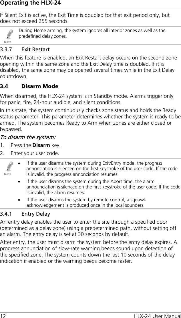 Operating the HLX-24 12 HLX-24 User Manual If Silent Exit is active, the Exit Time is doubled for that exit period only, but does not exceed 255 seconds.  During Home arming, the system ignores all interior zones as well as the predefined delay zones. 3.3.7 Exit Restart When this feature is enabled, an Exit Restart delay occurs on the second zone opening within the same zone and the Exit Delay time is doubled. If it is disabled, the same zone may be opened several times while in the Exit Delay countdown. 3.4 Disarm Mode When disarmed, the HLX-24 system is in Standby mode. Alarms trigger only for panic, fire, 24-hour audible, and silent conditions. In this state, the system continuously checks zone status and holds the Ready status parameter. This parameter determines whether the system is ready to be armed. The system becomes Ready to Arm when zones are either closed or bypassed. To disarm the system: 1. Press the Disarm key. 2. Enter your user code.  • If the user disarms the system during Exit/Entry mode, the progress annonciation is silenced on the first keystroke of the user code. If the code is invalid, the progress annonciation resumes. • If the user disarms the system during the Abort time, the alarm announciation is silenced on the first keystroke of the user code. If the code is invalid, the alarm resumes. • If the user disarms the system by remote control, a squawk acknowledgement is produced once in the local sounders. 3.4.1 Entry Delay An entry delay enables the user to enter the site through a specified door (determined as a delay zone) using a predetermined path, without setting off an alarm. The entry delay is set at 30 seconds by default. After entry, the user must disarm the system before the entry delay expires. A progress annunciation of slow-rate warning beeps sound upon detection of the specified zone. The system counts down the last 10 seconds of the delay indication if enabled or the warning beeps become faster. 