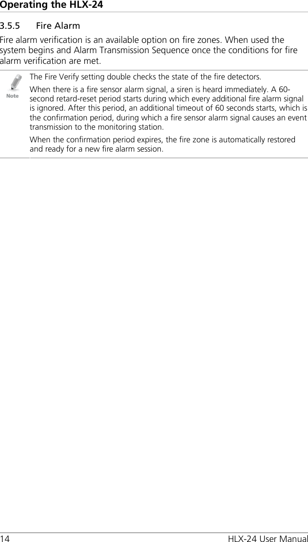 Operating the HLX-24 14 HLX-24 User Manual 3.5.5 Fire Alarm Fire alarm verification is an available option on fire zones. When used the system begins and Alarm Transmission Sequence once the conditions for fire alarm verification are met.  The Fire Verify setting double checks the state of the fire detectors. When there is a fire sensor alarm signal, a siren is heard immediately. A 60-second retard-reset period starts during which every additional fire alarm signal is ignored. After this period, an additional timeout of 60 seconds starts, which is the confirmation period, during which a fire sensor alarm signal causes an event transmission to the monitoring station. When the confirmation period expires, the fire zone is automatically restored and ready for a new fire alarm session.  