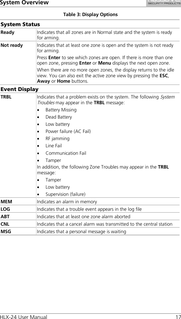 System Overview HLX-24 User Manual 17 Table 3: Display Options System Status Ready Indicates that all zones are in Normal state and the system is ready for arming. Not ready Indicates that at least one zone is open and the system is not ready for arming. Press Enter to see which zones are open. If there is more than one open zone, pressing Enter or Menu displays the next open zone. When there are no more open zones, the display returns to the idle view. You can also exit the active zone view by pressing the ESC, Away or Home buttons. Event Display TRBL Indicates that a problem exists on the system. The following System Troubles may appear in the TRBL message: • Battery Missing • Dead Battery • Low battery • Power failure (AC Fail) • RF jamming • Line Fail • Communication Fail • Tamper In addition, the following Zone Troubles may appear in the TRBL message: • Tamper • Low battery • Supervision (failure) MEM Indicates an alarm in memory LOG Indicates that a trouble event appears in the log file ABT Indicates that at least one zone alarm aborted CNL Indicates that a cancel alarm was transmitted to the central station MSG Indicates that a personal message is waiting 