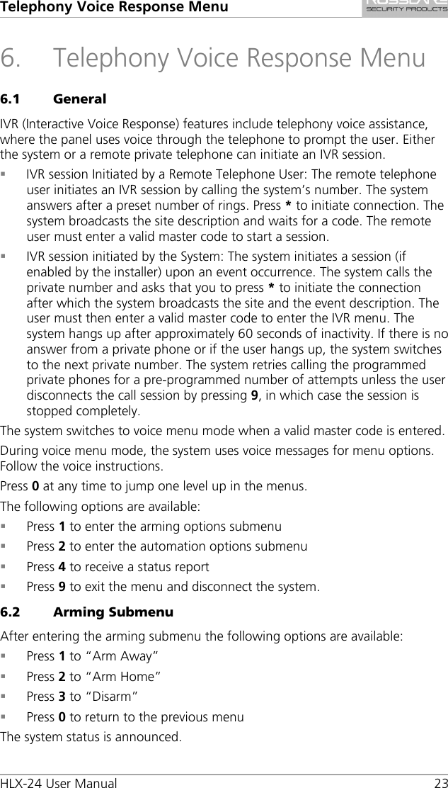 Telephony Voice Response Menu HLX-24 User Manual    23 6. Telephony Voice Response Menu 6.1 General IVR (Interactive Voice Response) features include telephony voice assistance, where the panel uses voice through the telephone to prompt the user. Either the system or a remote private telephone can initiate an IVR session.  IVR session Initiated by a Remote Telephone User: The remote telephone user initiates an IVR session by calling the system’s number. The system answers after a preset number of rings. Press * to initiate connection. The system broadcasts the site description and waits for a code. The remote user must enter a valid master code to start a session.  IVR session initiated by the System: The system initiates a session (if enabled by the installer) upon an event occurrence. The system calls the private number and asks that you to press * to initiate the connection after which the system broadcasts the site and the event description. The user must then enter a valid master code to enter the IVR menu. The system hangs up after approximately 60 seconds of inactivity. If there is no answer from a private phone or if the user hangs up, the system switches to the next private number. The system retries calling the programmed private phones for a pre-programmed number of attempts unless the user disconnects the call session by pressing 9, in which case the session is stopped completely. The system switches to voice menu mode when a valid master code is entered. During voice menu mode, the system uses voice messages for menu options. Follow the voice instructions. Press 0 at any time to jump one level up in the menus. The following options are available:  Press 1 to enter the arming options submenu  Press 2 to enter the automation options submenu  Press 4 to receive a status report  Press 9 to exit the menu and disconnect the system. 6.2 Arming Submenu After entering the arming submenu the following options are available:  Press 1 to “Arm Away”  Press 2 to “Arm Home”  Press 3 to “Disarm”  Press 0 to return to the previous menu The system status is announced. 