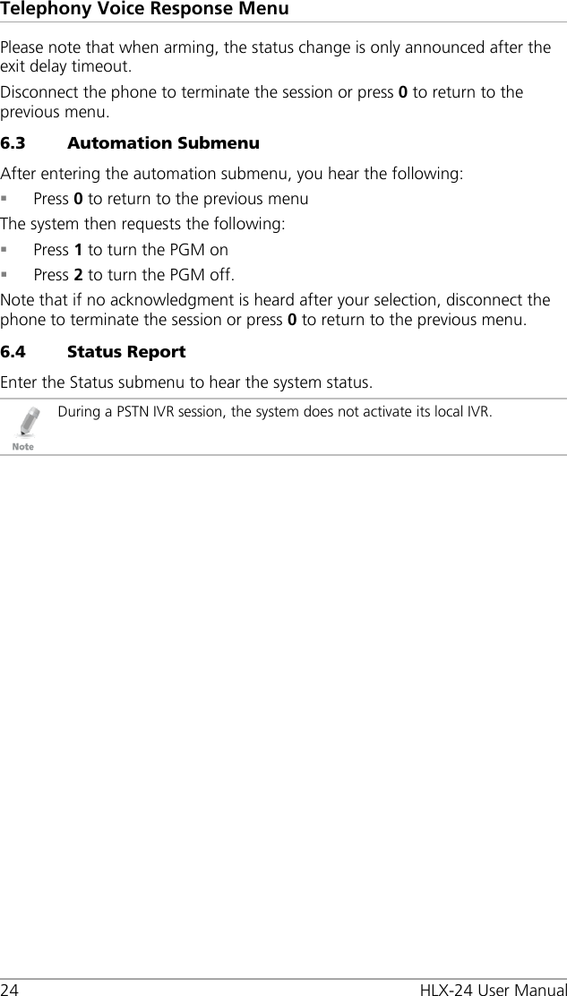 Telephony Voice Response Menu 24 HLX-24 User Manual Please note that when arming, the status change is only announced after the exit delay timeout. Disconnect the phone to terminate the session or press 0 to return to the previous menu. 6.3 Automation Submenu After entering the automation submenu, you hear the following:  Press 0 to return to the previous menu The system then requests the following:  Press 1 to turn the PGM on  Press 2 to turn the PGM off. Note that if no acknowledgment is heard after your selection, disconnect the phone to terminate the session or press 0 to return to the previous menu. 6.4 Status Report Enter the Status submenu to hear the system status.  During a PSTN IVR session, the system does not activate its local IVR.  