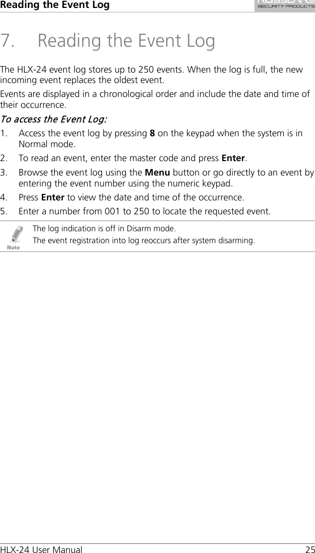 Reading the Event Log HLX-24 User Manual    25 7. Reading the Event Log The HLX-24 event log stores up to 250 events. When the log is full, the new incoming event replaces the oldest event. Events are displayed in a chronological order and include the date and time of their occurrence. To access the Event Log: 1. Access the event log by pressing 8 on the keypad when the system is in Normal mode. 2. To read an event, enter the master code and press Enter. 3. Browse the event log using the Menu button or go directly to an event by entering the event number using the numeric keypad. 4. Press Enter to view the date and time of the occurrence. 5. Enter a number from 001 to 250 to locate the requested event.  The log indication is off in Disarm mode. The event registration into log reoccurs after system disarming.  