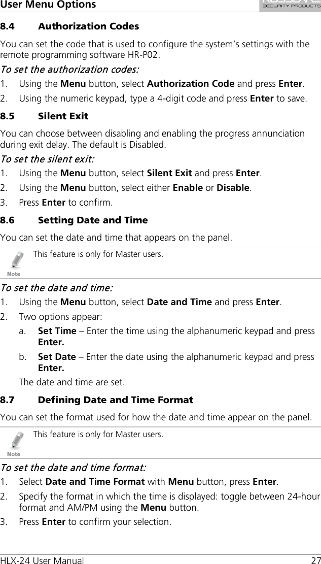 User Menu Options HLX-24 User Manual 27 8.4 Authorization Codes You can set the code that is used to configure the system’s settings with the remote programming software HR-P02. To set the authorization codes: 1. Using the Menu button, select Authorization Code and press Enter. 2. Using the numeric keypad, type a 4-digit code and press Enter to save. 8.5 Silent Exit You can choose between disabling and enabling the progress annunciation during exit delay. The default is Disabled. To set the silent exit: 1. Using the Menu button, select Silent Exit and press Enter. 2. Using the Menu button, select either Enable or Disable. 3. Press Enter to confirm. 8.6 Setting Date and Time You can set the date and time that appears on the panel.  This feature is only for Master users. To set the date and time: 1. Using the Menu button, select Date and Time and press Enter. 2. Two options appear: a. Set Time – Enter the time using the alphanumeric keypad and press Enter. b. Set Date – Enter the date using the alphanumeric keypad and press Enter. The date and time are set. 8.7 Defining Date and Time Format You can set the format used for how the date and time appear on the panel.  This feature is only for Master users. To set the date and time format: 1. Select Date and Time Format with Menu button, press Enter. 2. Specify the format in which the time is displayed: toggle between 24-hour format and AM/PM using the Menu button. 3. Press Enter to confirm your selection. 