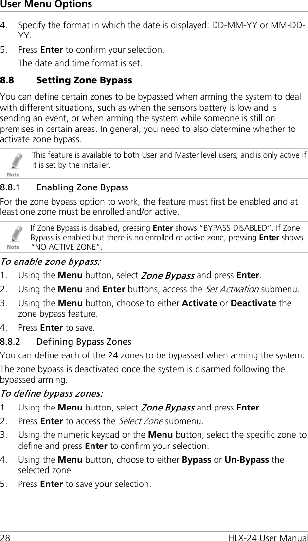 User Menu Options 28 HLX-24 User Manual 4. Specify the format in which the date is displayed: DD-MM-YY or MM-DD-YY. 5. Press Enter to confirm your selection. The date and time format is set. 8.8 Setting Zone Bypass You can define certain zones to be bypassed when arming the system to deal with different situations, such as when the sensors battery is low and is sending an event, or when arming the system while someone is still on premises in certain areas. In general, you need to also determine whether to activate zone bypass.  This feature is available to both User and Master level users, and is only active if it is set by the installer. 8.8.1 Enabling Zone Bypass For the zone bypass option to work, the feature must first be enabled and at least one zone must be enrolled and/or active.  If Zone Bypass is disabled, pressing Enter shows “BYPASS DISABLED”. If Zone Bypass is enabled but there is no enrolled or active zone, pressing Enter shows “NO ACTIVE ZONE”. To enable zone bypass: 1. Using the Menu button, select Zone Bypass and press Enter. 2. Using the Menu and Enter buttons, access the Set Activation submenu. 3. Using the Menu button, choose to either Activate or Deactivate the zone bypass feature. 4. Press Enter to save. 8.8.2 Defining Bypass Zones You can define each of the 24 zones to be bypassed when arming the system. The zone bypass is deactivated once the system is disarmed following the bypassed arming. To define bypass zones: 1. Using the Menu button, select Zone Bypass and press Enter. 2. Press Enter to access the Select Zone submenu. 3. Using the numeric keypad or the Menu button, select the specific zone to define and press Enter to confirm your selection. 4. Using the Menu button, choose to either Bypass or Un-Bypass the selected zone. 5. Press Enter to save your selection. 