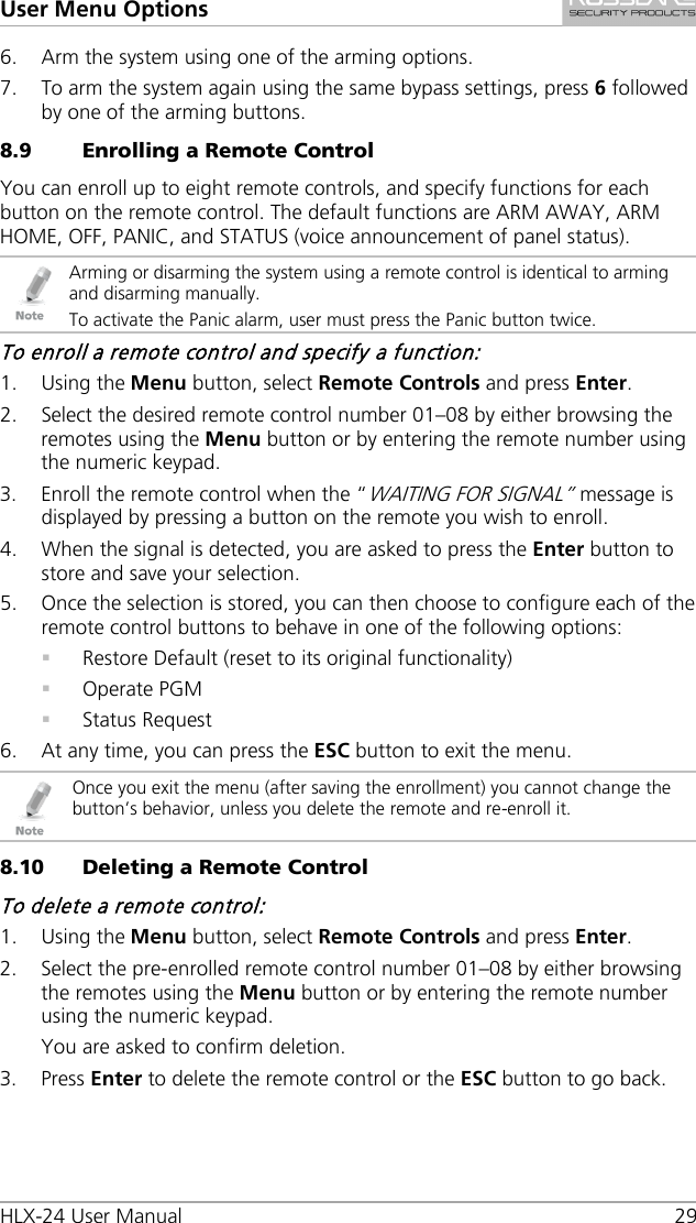 User Menu Options HLX-24 User Manual 29 6. Arm the system using one of the arming options. 7. To arm the system again using the same bypass settings, press 6 followed by one of the arming buttons. 8.9 Enrolling a Remote Control You can enroll up to eight remote controls, and specify functions for each button on the remote control. The default functions are ARM AWAY, ARM HOME, OFF, PANIC, and STATUS (voice announcement of panel status).  Arming or disarming the system using a remote control is identical to arming and disarming manually. To activate the Panic alarm, user must press the Panic button twice. To enroll a remote control and specify a function: 1. Using the Menu button, select Remote Controls and press Enter. 2. Select the desired remote control number 01–08 by either browsing the remotes using the Menu button or by entering the remote number using the numeric keypad. 3. Enroll the remote control when the “WAITING FOR SIGNAL” message is displayed by pressing a button on the remote you wish to enroll. 4. When the signal is detected, you are asked to press the Enter button to store and save your selection. 5. Once the selection is stored, you can then choose to configure each of the remote control buttons to behave in one of the following options:  Restore Default (reset to its original functionality)  Operate PGM  Status Request 6. At any time, you can press the ESC button to exit the menu.  Once you exit the menu (after saving the enrollment) you cannot change the button’s behavior, unless you delete the remote and re-enroll it. 8.10 Deleting a Remote Control To delete a remote control: 1. Using the Menu button, select Remote Controls and press Enter. 2. Select the pre-enrolled remote control number 01–08 by either browsing the remotes using the Menu button or by entering the remote number using the numeric keypad. You are asked to confirm deletion. 3. Press Enter to delete the remote control or the ESC button to go back. 
