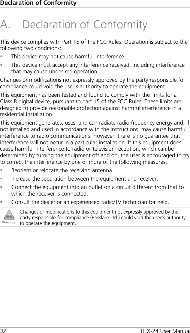 Declaration of Conformity 32 HLX-24 User Manual A. Declaration of Conformity This device complies with Part 15 of the FCC Rules. Operation is subject to the following two conditions:  This device may not cause harmful interference.  This device must accept any interference received, including interference that may cause undesired operation. Changes or modifications not expressly approved by the party responsible for compliance could void the user&apos;s authority to operate the equipment. This equipment has been tested and found to comply with the limits for a Class B digital device, pursuant to part 15 of the FCC Rules. These limits are designed to provide reasonable protection against harmful interference in a residential installation. This equipment generates, uses, and can radiate radio frequency energy and, if not installed and used in accordance with the instructions, may cause harmful interference to radio communications. However, there is no guarantee that interference will not occur in a particular installation. If this equipment does cause harmful interference to radio or television reception, which can be determined by turning the equipment off and on, the user is encouraged to try to correct the interference by one or more of the following measures:  Reorient or relocate the receiving antenna.  Increase the separation between the equipment and receiver.  Connect the equipment into an outlet on a circuit different from that to which the receiver is connected.  Consult the dealer or an experienced radio/TV technician for help.  Changes or modifications to this equipment not expressly approved by the party responsible for compliance (Rosslare Ltd.) could void the user’s authority to operate the equipment.  