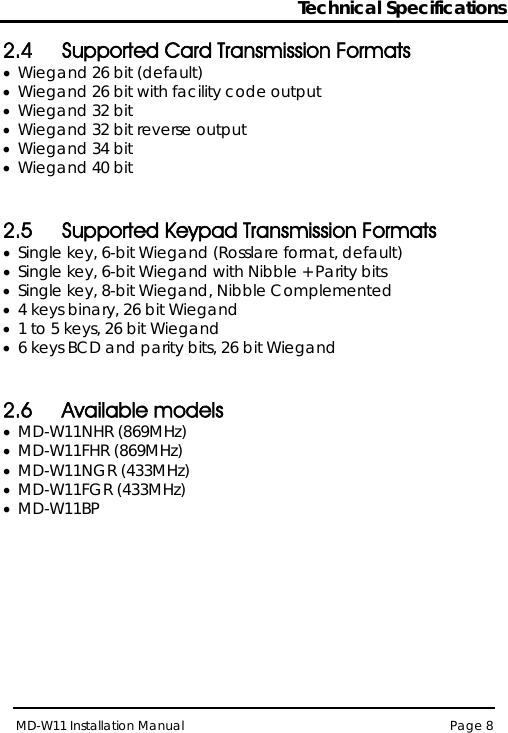 Technical Specifications MD-W11 Installation Manual Page 8  2.4 Supported Card Transmission Formats  • Wiegand 26 bit (default) • Wiegand 26 bit with facility code output  • Wiegand 32 bit  • Wiegand 32 bit reverse output • Wiegand 34 bit • Wiegand 40 bit  2.5 Supported Keypad Transmission Formats  • Single key, 6-bit Wiegand (Rosslare format, default) • Single key, 6-bit Wiegand with Nibble + Parity bits • Single key, 8-bit Wiegand, Nibble Complemented • 4 keys binary, 26 bit Wiegand • 1 to 5 keys, 26 bit Wiegand  • 6 keys BCD and parity bits, 26 bit Wiegand  2.6 Available models • MD-W11NHR (869MHz) • MD-W11FHR (869MHz) • MD-W11NGR (433MHz) • MD-W11FGR (433MHz) • MD-W11BP  