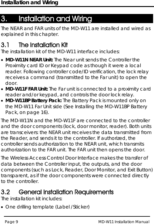 Installation and Wiring MD-W11 Installation Manual Page 9  3. Installation and Wiring The NEAR and FAR units of the MD-W11 are installed and wired as explained in this chapter. 3.1 The Installation Kit The installation kit of the MD-W11 interface includes: • MD-W11N NEAR Unit:•  The Near unit sends the Controller the Proximity card ID or Keypad code as though it were a local reader. Following controller code/ID verification, the lock relay receives a command (transmitted to the Far unit) to open the door.  MD-W11F FAR Unit:•  The Far unit is connected to a proximity card reader and/or keypad, and controls the door lock relay. MD-W11BP Battery Pack:  Installing the MD-W11BP Battery PackThe Battery Pack is mounted only on the MD-W11 Far Unit side (See , on page 16). The MD-W11N and the MD-W11F are connected to the controller and the door components (lock, door monitor, reader). Both units are transceivers: the NEAR unit receives the data transmitted from the Reader, and sends it to the controller. If authorized, the controller sends authorization to the NEAR unit, which transmits authorization to the FAR unit. The FAR unit then opens the door. The Wireless Access Control Door Interface makes the transfer of data between the Controller input, the outputs, and the door components (such as Lock, Reader, Door Monitor, and Exit Button) transparent, as if the door components were connected directly to the controller. 3.2 General Installation Requirements The installation kit includes: • One drilling template (Label /Sticker) 