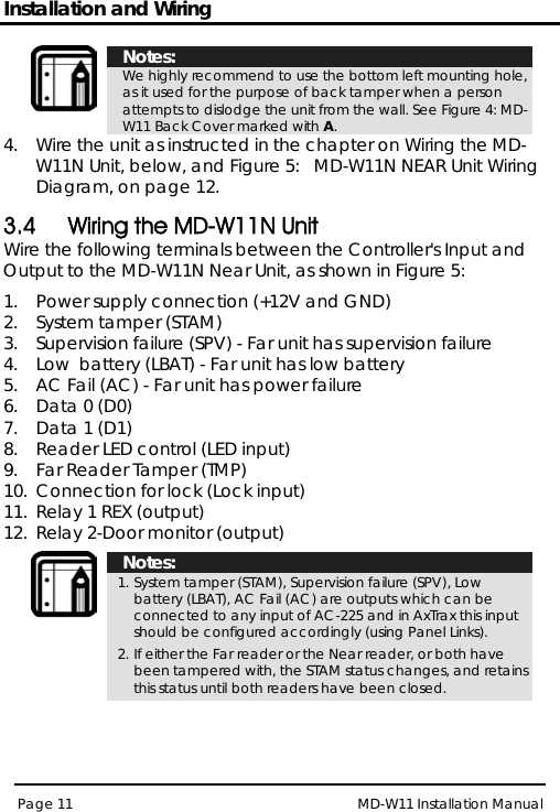 Installation and Wiring MD-W11 Installation Manual Page 11   Notes: We highly recommend to use the bottom left mounting hole, as it used for the purpose of back tamper when a person attempts to dislodge the unit from the wall. See Figure 4: MD-W11 Back Cover marked with A4.  Wire the unit as instructed in the chapter on . Wiring the MD-W11N Unit, below, and Figure 5:   MD-W11N NEAR Unit Wiring Diagram, on page 12. 3.4 Wiring the MD-W11N Unit Wire the following terminals between the Controller&apos;s Input and Output to the MD-W11N Near Unit, as shown in Figure 5: 1.  Power supply connection (+12V and GND) 2.  System tamper (STAM) 3.  Supervision failure (SPV) - Far unit has supervision failure  4.  Low  battery (LBAT) - Far unit has low battery  5.  AC Fail (AC) - Far unit has power failure  6.  Data 0 (D0) 7.  Data 1 (D1) 8.  Reader LED control (LED input) 9.  Far Reader Tamper (TMP) 10.  Connection for lock (Lock input) 11.  Relay 1 REX (output) 12.  Relay 2-Door monitor (output)   Notes: 1. System tamper (STAM), Supervision failure (SPV), Low  battery (LBAT), AC Fail (AC) are outputs which can be connected to any input of AC-225 and in AxTrax this input should be configured accordingly (using Panel Links). 2. If either the Far reader or the Near reader, or both have been tampered with, the STAM status changes, and retains this status until both readers have been closed.  