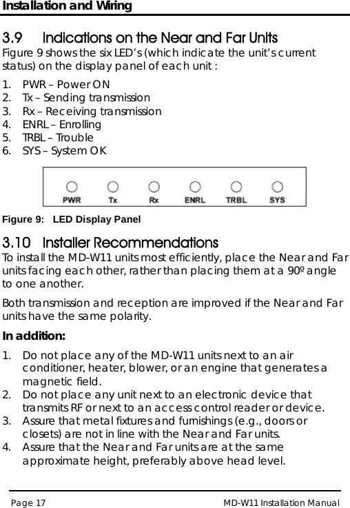 Installation and Wiring MD-W11 Installation Manual Page 17  3.9 Indications on the Near and Far Units Figure 9 shows the six LED’s (which indicate the unit’s current status) on the display panel of each unit : 1.  PWR – Power ON 2.  Tx – Sending transmission 3.  Rx – Receiving transmission 4.  ENRL – Enrolling  5.  TRBL – Trouble  6.  SYS – System OK  Figure 9:   LED Display Panel 3.10 Installer Recommendations To install the MD-W11 units most efficiently, place the Near and Far units facing each other, rather than placing them at a 90º angle to one another.  Both transmission and reception are improved if the Near and Far units have the same polarity. In addition: 1.  Do not place any of the MD-W11 units next to an air conditioner, heater, blower, or an engine that generates a magnetic field. 2.  Do not place any unit next to an electronic device that transmits RF or next to an access control reader or device. 3.  Assure that metal fixtures and furnishings (e.g., doors or closets) are not in line with the Near and Far units. 4.  Assure that the Near and Far units are at the same approximate height, preferably above head level. 