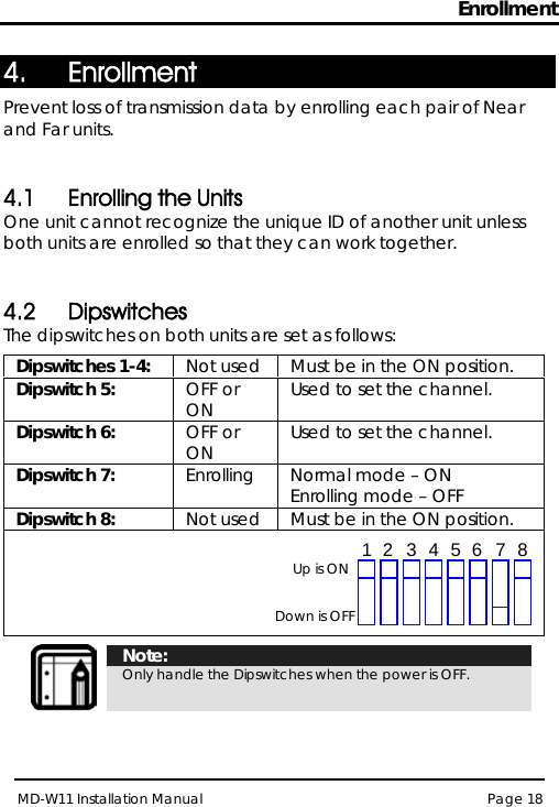 Enrollment MD-W11 Installation Manual Page 18  4. Enrollment Prevent loss of transmission data by enrolling each pair of Near and Far units.  4.1 Enrolling the Units One unit cannot recognize the unique ID of another unit unless both units are enrolled so that they can work together.  4.2 Dipswitches The dipswitches on both units are set as follows: Dipswitches 1-4: Not used Must be in the ON position. Dipswitch 5: OFF or ON Used to set the channel. Dipswitch 6: OFF or ON Used to set the channel. Dipswitch 7: Enrolling Normal mode – ON Enrolling mode – OFF Dipswitch 8: Not used Must be in the ON position.    Note: Only handle the Dipswitches when the power is OFF.  Up is ON Down is OFF 1 2 3 4 5 6 7 8 