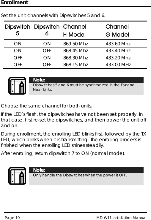 Enrollment MD-W11 Installation Manual Page 19  Set the unit channels with Dipswitches 5 and 6. Dipswitch 5 Dipswitch 6 Channel  H Model Channel G Model ON ON 869.50 Mhz 433.60 Mhz ON OFF 868.45 Mhz 433.40 Mhz OFF ON 868.30 Mhz 433.20 Mhz OFF OFF 868.15 Mhz  433.00 MHz   Note: Dipswitches 5 and 6 must be synchronized in the Far and Near Units.  Choose the same channel for both units. If the LED’s flash, the dipswitches have not been set properly. In that case, first re-set the dipswitches, and then power the unit off and on. During enrollment, the enrolling LED blinks first, followed by the TX LED, which blinks when it is transmitting. The enrolling process is finished when the enrolling LED shines steadily. After enrolling, return dipswitch 7 to ON (normal mode).   Note: Only handle the Dipswitches when the power is OFF.   