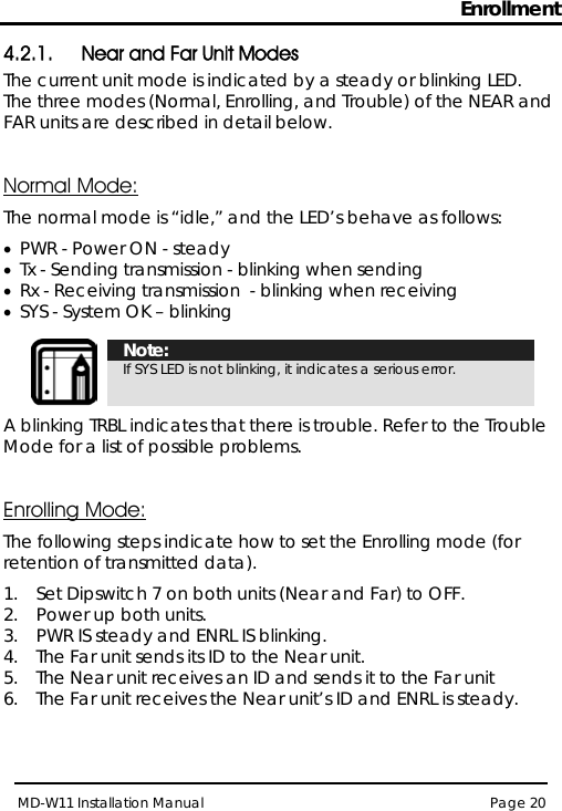 Enrollment MD-W11 Installation Manual Page 20  4.2.1. Near and Far Unit Modes The current unit mode is indicated by a steady or blinking LED.  The three modes (Normal, Enrolling, and Trouble) of the NEAR and FAR units are described in detail below.  The normal mode is “idle,” and the LED’s behave as follows: Normal Mode: • PWR - Power ON - steady  • Tx - Sending transmission - blinking when sending • Rx - Receiving transmission  - blinking when receiving • SYS - System OK – blinking   Note: If SYS LED is not blinking, it indicates a serious error.  A blinking TRBL indicates that there is trouble. Refer to the Trouble Mode for a list of possible problems.  The following steps indicate how to set the Enrolling mode (for retention of transmitted data). Enrolling Mode: 1.  Set Dipswitch 7 on both units (Near and Far) to OFF. 2.  Power up both units. 3.  PWR IS steady and ENRL IS blinking. 4.  The Far unit sends its ID to the Near unit. 5.  The Near unit receives an ID and sends it to the Far unit 6.  The Far unit receives the Near unit’s ID and ENRL is steady.  