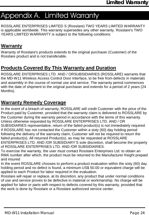 Limited Warranty MD-W11 Installation Manual Page 24  Appendix A. Limited Warranty  ROSSLARE ENTERPRISES LIMITED S (Rosslare) TWO YEARS LIMITED WARRANTY is applicable worldwide. This warranty supersedes any other warranty. Rosslare&apos;s TWO YEARS LIMITED WARRANTY is subject to the following conditions:   Warranty Warranty of Rosslare&apos;s products extends to the original purchaser (Customer) of the Rosslare product and is not transferable.   Products Covered By This Warranty and Duration  ROSSLARE ENTERPRISES LTD. AND / ORSUBSIDIARIES (ROSSLARE) warrants that the MD-W11 Wireless Access Control Door Interface, to be free from defects in materials and assembly in the course of normal use and service. The warranty period commences with the date of shipment to the original purchaser and extends for a period of 2 years (24 Months).  Warranty Remedy Coverage  In the event of a breach of warranty, ROSSLARE will credit Customer with the price of the Product paid by Customer, provided that the warranty claim is delivered to ROSSLARE by the Customer during the warranty period in accordance with the terms of this warranty. Unless otherwise requested by ROSSLARE ENTERPRISES LTD. AND / OR SUBSIDIARIES representative, return of the failed product(s) is not immediately required.  If ROSSLARE has not contacted the Customer within a sixty (60) day holding period following the delivery of the warranty claim, Customer will not be required to return the failed product(s). All returned Product(s), as may be requested at ROSSLARE ENTERPRISES LTD. AND /OR SUBSIDIARY’S sole discretion, shall become the property of ROSSLARE ENTERPRISES LTD. AND /OR SUBSIDIARIES. To exercise the warranty, the user must contact Rosslare Enterprises Ltd. to obtain an RMA number after which, the product must be returned to the Manufacturer freight prepaid and insured In the event ROSSLARE chooses to perform a product evaluation within the sixty (60) day holding period and no defect is found, a minimum US$ 50.00 or equivalent charge will be applied to each Product for labor required in the evaluation. Rosslare will repair or replace, at its discretion, any product that under normal conditions of use and service proves to be defective in material or workmanship. No charge will be applied for labor or parts with respect to defects covered by this warranty, provided that the work is done by Rosslare or a Rosslare authorized service center.   