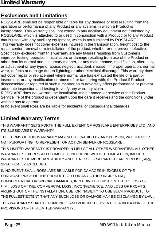 Limited Warranty MD-W11 Installation Manual Page 25  Exclusions and Limitations  ROSSLARE shall not be responsible or liable for any damage or loss resulting from the operation or performance of any Product or any systems in which a Product is incorporated. This warranty shall not extend to any ancillary equipment not furnished by ROSSLARE, which is attached to or used in conjunction with a Product, or to any Product that is used with any ancillary equipment, which is not furnished by ROSSLARE. This warranty does not cover expenses incurred in the transportation, freight cost to the repair center, removal or reinstallation of the product, whether or not proven defective.  Specifically excluded from this warranty are any failures resulting from Customer&apos;s improper testing, operation, installation, or damage resulting from use of the Product in other than its normal and customary manner, or any maintenance, modification, alteration, or adjustment or any type of abuse, neglect, accident, misuse,  improper operation, normal wear, defects or damage due to lightning or other electrical discharge. This warranty does not cover repair or replacement where normal use has exhausted the life of a part or instrument, or any modification or abuse of, or tampering with, the Product if Product disassembled or repaired in such a manner as to adversely affect performance or prevent adequate inspection and testing to verify any warranty claim. ROSSLARE does not warrant the installation, maintenance, or service of the Product.  Service life of the product is dependent upon the care it receives and the conditions under which it has to operate.  In no event shall Rosslare be liable for incidental or consequential damages.   Limited Warranty Terms  THIS WARRANTY SETS FORTH THE FULL EXTENT OF ROSSLARE ENTERPRISES LTD. AND ITS SUBSIDIARIES’ WARRANTY 392BTHE TERMS OF THIS WARRANTY MAY NOT BE VARIED BY ANY PERSON, WHETHER OR NOT PURPORTING TO REPRESENT OR ACT ON BEHALF OF ROSSLARE.  393BTHIS LIMITED WARRANTY IS PROVIDED IN LIEU OF ALL OTHER WARRANTIES. ALL OTHER WARRANTIES EXPRESSED OR IMPLIED, INCLUDING WITHOUT LIMITATION, IMPLIED WARRANTIES OF MERCHANTABILITY AND FITNESS FOR A PARTICULAR PURPOSE, ARE SPECIFICALLY EXCLUDED. 394BIN NO EVENT SHALL ROSSLARE BE LIABLE FOR DAMAGES IN EXCESS OF THE PURCHASE PRICE OF THE PRODUCT, OR FOR ANY OTHER INCIDENTAL, CONSEQUENTIAL OR SPECIAL DAMAGES, INCLUDING BUT NOT LIMITED TO LOSS OF USE, LOSS OF TIME, COMMERCIAL LOSS, INCONVENIENCE, AND LOSS OF PROFITS, ARISING OUT OF THE INSTALLATION, USE, OR INABILITY TO USE SUCH PRODUCT, TO THE FULLEST EXTENT THAT ANY SUCH LOSS OR DAMAGE MAY BE DISCLAIMED BY LAW. 395BTHIS WARRANTY SHALL BECOME NULL AND VOID IN THE EVENT OF A VIOLATION OF THE PROVISIONS OF THIS LIMITED WARRANTY.  