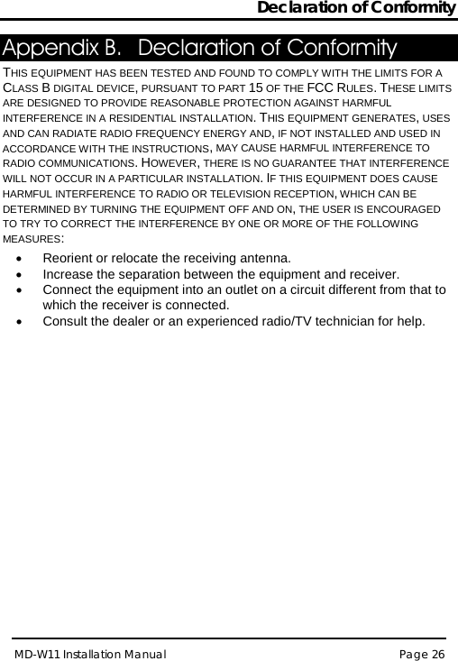 Declaration of Conformity MD-W11 Installation Manual Page 26  Appendix B. Declaration of Conformity  THIS EQUIPMENT HAS BEEN TESTED AND FOUND TO COMPLY WITH THE LIMITS FOR A CLASS B DIGITAL DEVICE, PURSUANT TO PART 15 OF THE FCC RULES. THESE LIMITS ARE DESIGNED TO PROVIDE REASONABLE PROTECTION AGAINST HARMFUL INTERFERENCE IN A RESIDENTIAL INSTALLATION. THIS EQUIPMENT GENERATES, USES AND CAN RADIATE RADIO FREQUENCY ENERGY AND, IF NOT INSTALLED AND USED IN ACCORDANCE WITH THE INSTRUCTIONS, MAY CAUSE HARMFUL INTERFERENCE TO RADIO COMMUNICATIONS. HOWEVER, THERE IS NO GUARANTEE THAT INTERFERENCE WILL NOT OCCUR IN A PARTICULAR INSTALLATION. IF THIS EQUIPMENT DOES CAUSE HARMFUL INTERFERENCE TO RADIO OR TELEVISION RECEPTION, WHICH CAN BE DETERMINED BY TURNING THE EQUIPMENT OFF AND ON, THE USER IS ENCOURAGED TO TRY TO CORRECT THE INTERFERENCE BY ONE OR MORE OF THE FOLLOWING MEASURES:  • Reorient or relocate the receiving antenna. • Increase the separation between the equipment and receiver. • Connect the equipment into an outlet on a circuit different from that to which the receiver is connected. • Consult the dealer or an experienced radio/TV technician for help.  