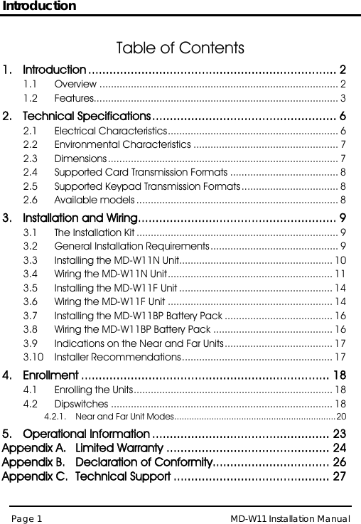Introduction MD-W11 Installation Manual Page 1  Table of Contents 1. Introduction   ...................................................................... 21.1 Overview .................................................................................... 2 1.2 Features...................................................................................... 3 2. Technical Specifications .................................................... 6 2.1 Electrical Characteristics ............................................................ 6 2.2 Environmental Characteristics ................................................... 7 2.3 Dimensions ................................................................................. 7 2.4 Supported Card Transmission Formats ...................................... 8 2.5 Supported Keypad Transmission Formats .................................. 8 2.6 Available models ....................................................................... 8 3. Installation and Wiring ........................................................ 9 3.1 The Installation Kit ....................................................................... 9 3.2 General Installation Requirements ............................................. 9 3.3 Installing the MD-W11N Unit...................................................... 10 3.4 Wiring the MD-W11N Unit .......................................................... 11 3.5 Installing the MD-W11F Unit ...................................................... 14 3.6 Wiring the MD-W11F Unit .......................................................... 14 3.7 Installing the MD-W11BP Battery Pack ...................................... 16 3.8 Wiring the MD-W11BP Battery Pack .......................................... 16 3.9 Indications on the Near and Far Units ...................................... 17 3.10 Installer Recommendations ..................................................... 17 4. Enrollment ...................................................................... 18 4.1 Enrolling the Units ...................................................................... 18 4.2 Dipswitches .............................................................................. 18 4.2.1. Near and Far Unit Modes ................................................................. 20 5. Operational Information .................................................. 23 Appendix A. Limited Warranty .............................................. 24 Appendix B. Declaration of Conformity ................................. 26 Appendix C. Technical Support ............................................ 27 