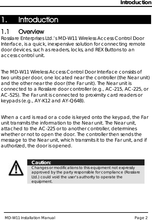 Introduction MD-W11 Installation Manual Page 2  1. Introduction 1.1 Overview Rosslare Enterprises Ltd.’s MD-W11 Wireless Access Control Door Interface, is a quick, inexpensive solution for connecting remote door devices, such as readers, locks, and REX Buttons to an access control unit.   The MD-W11 Wireless Access Control Door Interface consists of two units per door, one located near the controller (the Near unit) and the other near the door (the Far unit). The Near unit is connected to a Rosslare door controller (e.g., AC-215, AC-225, or AC-525). The Far unit is connected to proximity card readers or keypads (e.g., AY-K12 and AY-Q64B).  When a card is read or a code is keyed onto the keypad, the Far unit transmits the information to the Near unit. The Near unit, attached to the AC-225 or to another controller, determines whether or not to open the door. The controller then sends the message to the Near unit, which transmits it to the Far unit, and if authorized, the door is opened.   Caution: Changes or modifications to this equipment not expressly approved by the party responsible for compliance (Rosslare Ltd.) could void the user’s authority to operate the equipment.   