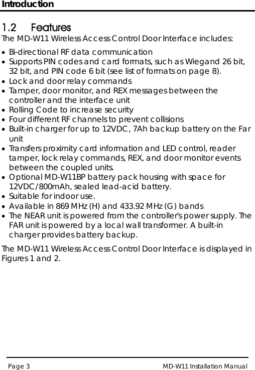 Introduction MD-W11 Installation Manual Page 3  1.2 Features The MD-W11 Wireless Access Control Door Interface includes: • Bi-directional RF data communication  • Supports PIN codes and card formats, such as Wiegand 26 bit, 32 bit, and PIN code 6 bit (see list of formats on page 8). • Lock and door relay commands • Tamper, door monitor, and REX messages between the controller and the interface unit • Rolling Code to increase security • Four different RF channels to prevent collisions • Built-in charger for up to 12VDC, 7Ah backup battery on the Far unit • Transfers proximity card information and LED control, reader tamper, lock relay commands, REX, and door monitor events between the coupled units. • Optional MD-W11BP battery pack housing with space for 12VDC/800mAh, sealed lead-acid battery.  • Suitable for indoor use. • Available in 869 MHz (H) and 433.92 MHz (G) bands • The NEAR unit is powered from the controller&apos;s power supply. The FAR unit is powered by a local wall transformer. A built-in charger provides battery backup. The MD-W11 Wireless Access Control Door Interface is displayed in Figures 1 and 2. 