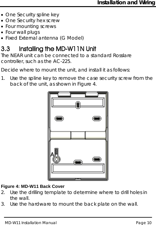 Installation and Wiring MD-W11 Installation Manual Page 10  • One Security spline key • One Security hex screw • Four mounting screws  • Four wall plugs  • Fixed External antenna (G Model) 3.3 Installing the MD-W11N Unit The NEAR unit can be connected to a standard Rosslare controller, such as the AC-225.  Decide where to mount the unit, and install it as follows: 1.  Use the spline key to remove the case security screw from the back of the unit, as shown in Figure 4.   Figure 4: MD-W11 Back Cover 2.  Use the drilling template to determine where to drill holes in the wall. 3.  Use the hardware to mount the back plate on the wall.   A 