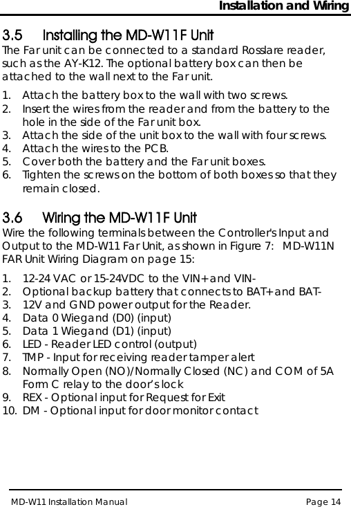 Installation and Wiring MD-W11 Installation Manual Page 14  3.5 Installing the MD-W11F Unit The Far unit can be connected to a standard Rosslare reader, such as the AY-K12. The optional battery box can then be attached to the wall next to the Far unit. 1.  Attach the battery box to the wall with two screws.  2.  Insert the wires from the reader and from the battery to the hole in the side of the Far unit box. 3.  Attach the side of the unit box to the wall with four screws. 4.  Attach the wires to the PCB.  5.  Cover both the battery and the Far unit boxes. 6.  Tighten the screws on the bottom of both boxes so that they remain closed.  3.6 Wiring the MD-W11F Unit Wire the following terminals between the Controller&apos;s Input and Output to the MD-W11 Far Unit, as shown in Figure 7:   MD-W11N FAR Unit Wiring Diagram on page 15: 1.  12-24 VAC or 15-24VDC to the VIN+ and VIN-  2.  Optional backup battery that connects to BAT+ and BAT- 3.  12V and GND power output for the Reader. 4.  Data 0 Wiegand (D0) (input) 5.  Data 1 Wiegand (D1) (input) 6.  LED - Reader LED control (output) 7.  TMP - Input for receiving reader tamper alert 8.  Normally Open (NO)/Normally Closed (NC) and COM of 5A Form C relay to the door’s lock 9.  REX - Optional input for Request for Exit 10. DM - Optional input for door monitor contact 