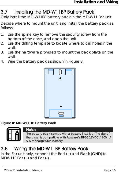 Installation and Wiring MD-W11 Installation Manual Page 16  3.7 Installing the MD-W11BP Battery Pack Only install the MD-W11BP battery pack in the MD-W11 Far Unit. Decide where to mount the unit, and install the battery pack as follows: 1.  Use the spline key to remove the security screw from the bottom of the case, and open the unit. 2.  Use the drilling template to locate where to drill holes in the wall. 3.  Use the hardware provided to mount the back plate on the wall.  4.  Wire the battery pack as shown in Figure 8.  Figure 8: MD-W11BP Battery Pack   Note: The battery pack comes with a battery installed. The size of the case  is compatible with Rosslare’s BT-05 12VDC / 800mA SLA rechargeable battery. 3.8 Wiring the MD-W11BP Battery Pack In the Far unit only, connect the Red (+) and Black (GND) to MDW11F Bat (+) and Bat (-). 