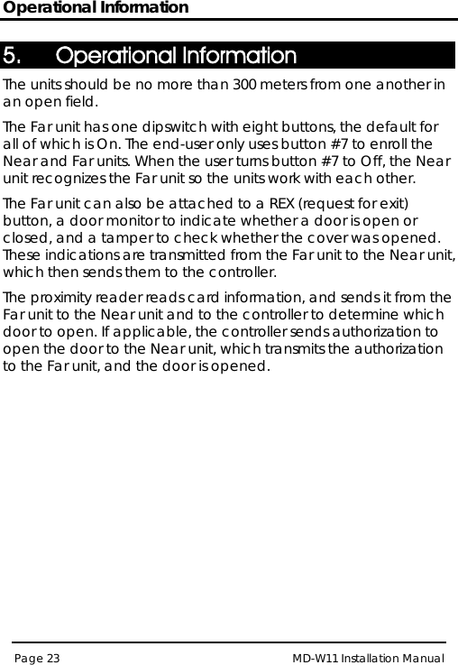 Operational Information MD-W11 Installation Manual Page 23  5. Operational Information The units should be no more than 300 meters from one another in an open field. The Far unit has one dipswitch with eight buttons, the default for all of which is On. The end-user only uses button #7 to enroll the Near and Far units. When the user turns button #7 to Off, the Near unit recognizes the Far unit so the units work with each other. The Far unit can also be attached to a REX (request for exit) button, a door monitor to indicate whether a door is open or closed, and a tamper to check whether the cover was opened. These indications are transmitted from the Far unit to the Near unit, which then sends them to the controller. The proximity reader reads card information, and sends it from the Far unit to the Near unit and to the controller to determine which door to open. If applicable, the controller sends authorization to open the door to the Near unit, which transmits the authorization to the Far unit, and the door is opened.  