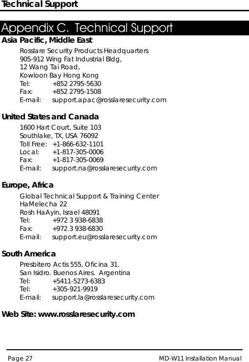 Technical Support MD-W11 Installation Manual Page 27  Appendix C. Technical Support Asia Pacific, Middle East Rosslare Security Products Headquarters 905-912 Wing Fat Industrial Bldg,  12 Wang Tai Road,  Kowloon Bay Hong Kong  Tel: +852 2795-5630  Fax: +852 2795-1508  E-mail:  support.apac@rosslaresecurity.com  United States and Canada  1600 Hart Court, Suite 103 Southlake, TX, USA 76092 Toll Free: +1-866-632-1101 Local: +1-817-305-0006 Fax: +1-817-305-0069 E-mail:  support.na@rosslaresecurity.com  Europe, Africa  Global Technical Support &amp; Training Center  HaMelecha 22 Rosh HaAyin, Israel 48091  Tel: +972 3 938-6838  Fax: +972 3 938-6830  E-mail:  support.eu@rosslaresecurity.com  South America Presbitero Actis 555, Oficina 31.  San Isidro. Buenos Aires.  Argentina Tel:  +5411-5273-6383  Tel: +305-921-9919 E-mail: support.la@rosslaresecurity.com  Web Site: www.rosslaresecurity.com 