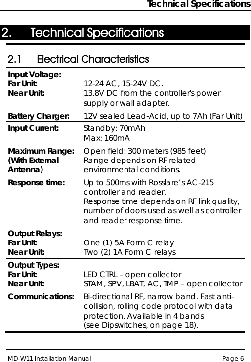 Technical Specifications MD-W11 Installation Manual Page 6  2. Technical Specifications 2.1 Electrical Characteristics Input Voltage: Far Unit: Near Unit:  12-24 AC, 15-24V DC. 13.8V DC from the controller&apos;s power supply or wall adapter. Battery Charger: 12V sealed Lead-Acid, up to 7Ah (Far Unit) Input Current: Standby: 70mAh Max: 160mA Maximum Range: (With External Antenna) Open field: 300 meters (985 feet) Range depends on RF related environmental conditions. Response time: Up to 500ms with Rosslare’s AC-215 controller and reader. Response time depends on RF link quality, number of doors used as well as controller and reader response time. Output Relays: Far Unit: Near Unit:  One (1) 5A Form C relay Two (2) 1A Form C relays Output Types: Far Unit: Near Unit:  LED CTRL – open collector STAM, SPV, LBAT, AC, TMP – open collector Communications: Bi-directional RF, narrow band. Fast anti-collision, rolling code protocol with data protection. Available in 4 bands  (see Dipswitches, on page 18). 