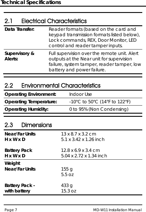 Technical Specifications MD-W11 Installation Manual Page 7  2.1 Electrical Characteristics Data Transfer: Reader formats (based on the card and keypad transmission formats listed below), Lock commands, REX, Door Monitor, LED control and reader tamper inputs. Supervisory &amp; Alerts: Full supervision over the remote unit. Alert outputs at the Near unit for supervision failure, system tamper, reader tamper, low battery and power failure.  2.2 Environmental Characteristics Operating Environment: Indoor Use Operating Temperature: -10°C to 50°C (14°F to 122°F) Operating Humidity: 0 to 95% (Non Condensing)  2.3 Dimensions Near/Far Units  H x W x D   Battery Pack H x W x D 13 x 8.7 x 3.2 cm  5.1 x 3.42 x 1.26 inch  12.8 x 6.9 x 3.4 cm  5.04 x 2.72 x 1.34 inch Weight Near/Far Units   Battery Pack -  with battery  155 g  5.5 oz  433 g  15.3 oz  