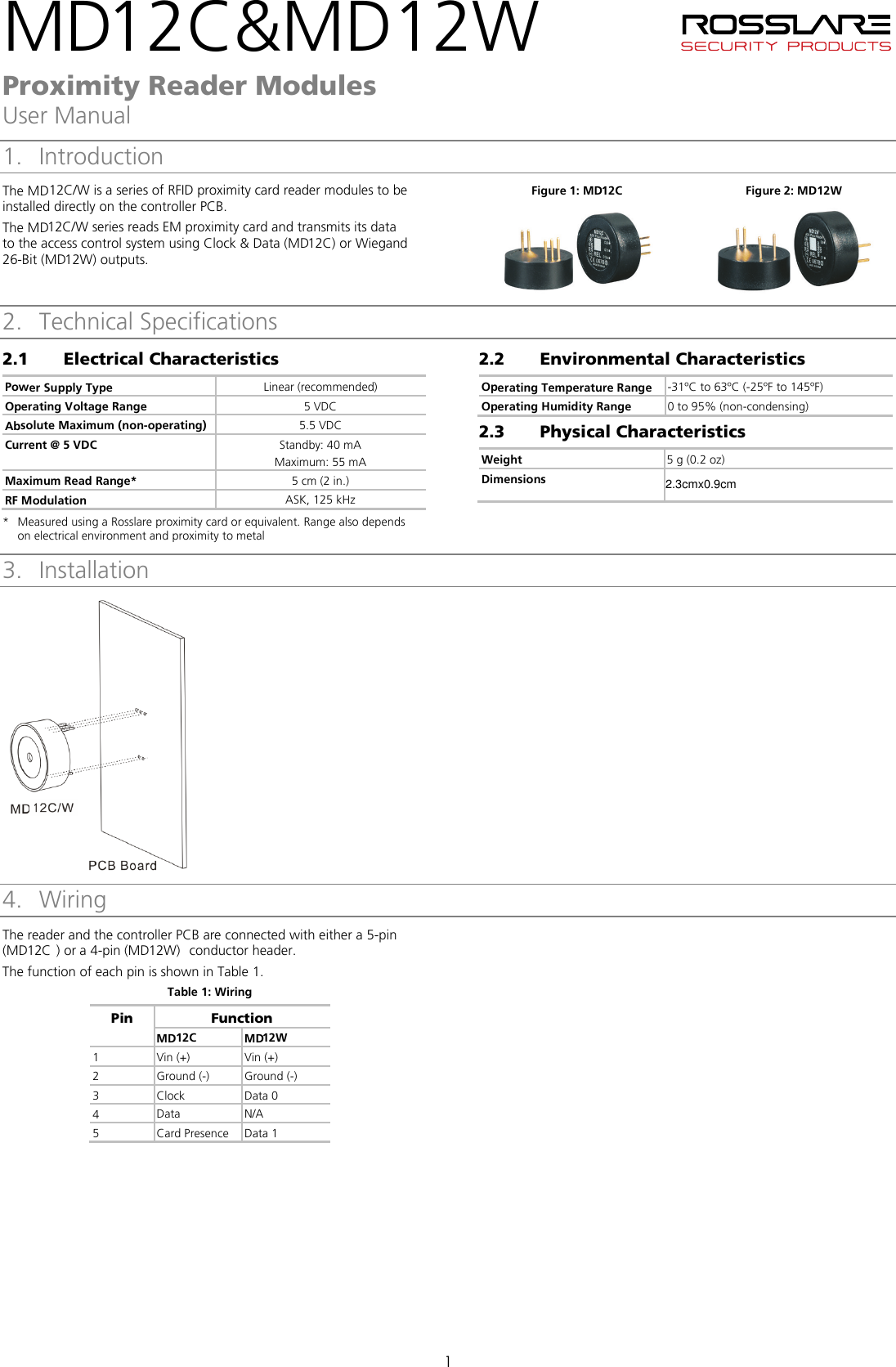 he MDMD2.3cmx0.9cm1   Proximity Reader Modules User Manual 1 1. Introduction T12C/W is a series of RFID proximity card reader modules to be installed directly on the controller PCB. The MD12C/W series reads EM proximity card and transmits its data to the access control system using Clock &amp; Data (MD12C)  or Wiegand 26-Bit (MD12W) outputs.   Figure 1: MD12C  Figure 2: MD12W    2. Technical Specifications 2.1 Electrical Characteristics Power Supply Type Linear (recommended) Operating Voltage Range 5 VDC Absolute Maximum (non-operating) 5.5 VDC Current @ 5 VDC Standby: 40 mA Maximum: 55 mA Maximum Read Range*  5 cm (2 in.) RF Modulation ASK, 125 kHz * Measured using a Rosslare proximity card or equivalent. Range also depends on electrical environment and proximity to metal 2.2 Environmental Characteristics Operating Temperature Range -31ºC to 63ºC (-25ºF to 145ºF) Operating Humidity Range 0 to 95% (non-condensing) 2.3 Physical Characteristics Weight 5 g (0.2 oz) Dimensions 3. Installation  4. 3BWiring The reader and the controller PCB are connected with either a 5-pin (MD12C ) or a 4-pin (MD12W)  conductor header. The function of each pin is shown in Table 1. Table 1: Wiring Pin Function MD12C MD12W 1 Vin (+) Vin (+) 2 Ground (-)  Ground (-) 3 Clock Data 0 4 Data N/A 5 Card Presence Data 1     2C&amp;MD12W