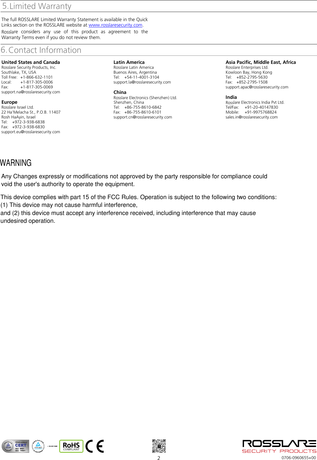  2  0706-0960655+00 Limited Warranty The full ROSSLARE Limited Warranty Statement is available in the Quick Links section on the ROSSLARE website at www.rosslaresecurity.com. Rosslare considers any use of this product as agreement to the Warranty Terms even if you do not review them. Contact InformationUnited States and Canada Rosslare Security Products, Inc. Southlake, TX, USA Toll Free: +1-866-632-1101 Local: +1-817-305-0006 Fax: +1-817-305-0069 support.na@rosslaresecurity.com  Europe Rosslare Israel Ltd. 22 Ha&apos;Melacha St., P.O.B. 11407 Rosh HaAyin, Israel Tel:  +972-3-938-6838 Fax: +972-3-938-6830 support.eu@rosslaresecurity.com  Latin America Rosslare Latin America Buenos Aires, Argentina Tel:  +54-11-4001-3104 support.la@rosslaresecurity.com  China Rosslare Electronics (Shenzhen) Ltd. Shenzhen, China Tel:  +86-755-8610-6842 Fax: +86-755-8610-6101 support.cn@rosslaresecurity.com  Asia Pacific, Middle East, Africa Rosslare Enterprises Ltd. Kowloon Bay, Hong Kong Tel:  +852-2795-5630 Fax: +852-2795-1508 support.apac@rosslaresecurity.com  India Rosslare Electronics India Pvt Ltd. Tel/Fax:  +91-20-40147830 Mobile:  +91-9975768824 sales.in@rosslaresecurity.com   CERTISO  9001ISO  140015.6.WARNINGThis device complies with part 15 of the FCC Rules. Operation is subject to the following two conditions:(1) This device may not cause harmful interference,and (2) this device must accept any interference received, including interference that may causeundesired operation.Any Changes expressly or modifications not approved by the party responsible for compliance couldvoid the user&apos;s authority to operate the equipment. 