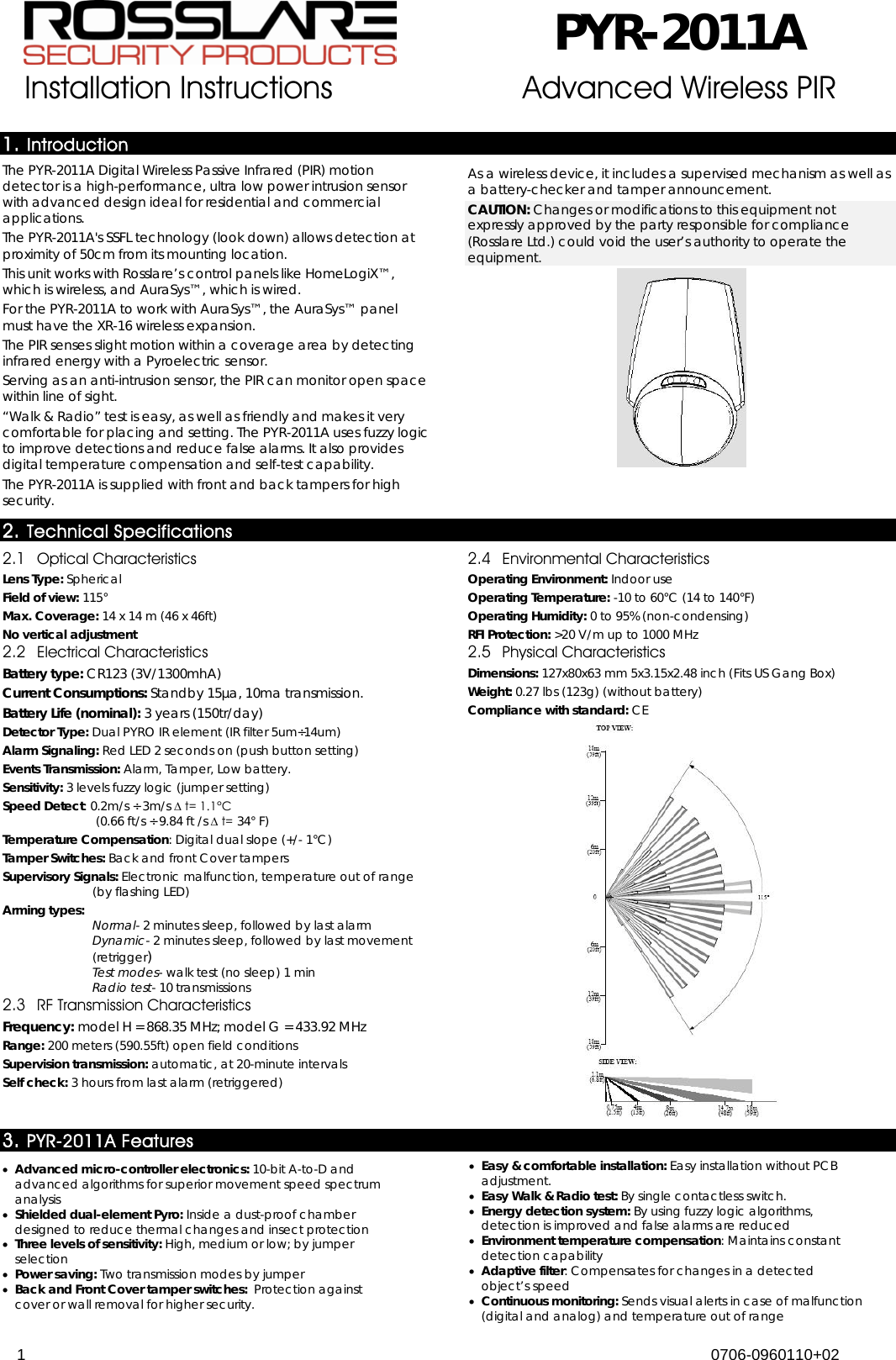  PYR-2011A Installation Instructions Advanced Wireless PIR  1 0706-0960110+02  1. Introduction The PYR-2011A Digital Wireless Passive Infrared (PIR) motion detector is a high-performance, ultra low power intrusion sensor with advanced design ideal for residential and commercial applications.  The PYR-2011A&apos;s SSFL technology (look down) allows detection at proximity of 50cm from its mounting location. This unit works with Rosslare’s control panels like HomeLogiX™, which is wireless, and AuraSys™, which is wired.  For the PYR-2011A to work with AuraSys™, the AuraSys™ panel must have the XR-16 wireless expansion. The PIR senses slight motion within a coverage area by detecting infrared energy with a Pyroelectric sensor.   Serving as an anti-intrusion sensor, the PIR can monitor open space within line of sight. “Walk &amp; Radio” test is easy, as well as friendly and makes it very comfortable for placing and setting. The PYR-2011A uses fuzzy logic to improve detections and reduce false alarms. It also provides digital temperature compensation and self-test capability.  The PYR-2011A is supplied with front and back tampers for high security.  As a wireless device, it includes a supervised mechanism as well as a battery-checker and tamper announcement. CAUTION: Changes or modifications to this equipment not expressly approved by the party responsible for compliance (Rosslare Ltd.) could void the user’s authority to operate the equipment.  2. Technical Specifications 2.1 Optical Characteristics Lens Type: Spherical Field of view: 115° Max. Coverage: 14 x 14 m (46 x 46ft) No vertical adjustment 2.2 Electrical Characteristics Battery type: CR123 (3V/1300mhA) Current Consumptions: Standby 15µa, 10ma transmission.  Battery Life (nominal): 3 years (150tr/day) Detector Type: Dual PYRO IR element (IR filter 5um÷14um) Alarm Signaling: Red LED 2 seconds on (push button setting) Events Transmission: Alarm, Tamper, Low battery. Sensitivity: 3 levels fuzzy logic (jumper setting) Speed Detect: 0.2m/s ÷ 3m/s ∆ t= 1.1°C   (0.66 ft/s ÷ 9.84 ft /s ∆ t= 34° F) Temperature Compensation: Digital dual slope (+/- 1°C) Tamper Switches: Back and front Cover tampers Supervisory Signals: Electronic malfunction, temperature out of range (by flashing LED) Arming types:  Normal- 2 minutes sleep, followed by last alarm Dynamic- 2 minutes sleep, followed by last movement (retrigger) Test modes- walk test (no sleep) 1 min  Radio test- 10 transmissions 2.3 RF Transmission Characteristics Frequency: model H = 868.35 MHz; model G = 433.92 MHz Range: 200 meters (590.55ft) open field conditions Supervision transmission: automatic, at 20-minute intervals Self check: 3 hours from last alarm (retriggered)  2.4 Environmental Characteristics Operating Environment: Indoor use Operating Temperature: -10 to 60°C (14 to 140°F) Operating Humidity: 0 to 95% (non-condensing)  RFI Protection: &gt;20 V/m up to 1000 MHz  2.5 Physical Characteristics Dimensions: 127x80x63 mm 5x3.15x2.48 inch (Fits US Gang Box) Weight: 0.27 lbs (123g) (without battery) Compliance with standard: CE  3. PYR-2011A Features • Advanced micro-controller electronics: 10-bit A-to-D and advanced algorithms for superior movement speed spectrum analysis • Shielded dual-element Pyro: Inside a dust-proof chamber designed to reduce thermal changes and insect protection • Three levels of sensitivity: High, medium or low; by jumper selection • Power saving: Two transmission modes by jumper • Back and Front Cover tamper switches:  Protection against cover or wall removal for higher security. • Easy &amp; comfortable installation: Easy installation without PCB adjustment. • Easy Walk &amp; Radio test: By single contactless switch. • Energy detection system: By using fuzzy logic algorithms, detection is improved and false alarms are reduced • Environment temperature compensation: Maintains constant detection capability • Adaptive filter: Compensates for changes in a detected object’s speed • Continuous monitoring: Sends visual alerts in case of malfunction (digital and analog) and temperature out of range 