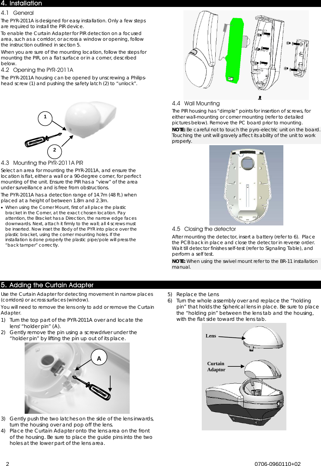  2 0706-0960110+02  4. Installation 4.1 General The PYR-2011A is designed for easy installation. Only a few steps are required to install the PIR device. To enable the Curtain Adapter for PIR detection on a focused area, such as a corridor, or across a window or opening, follow the instruction outlined in section 5. When you are sure of the mounting location, follow the steps for mounting the PIR, on a flat surface or in a corner, described below. 4.2 Opening the PYR-2011A The PYR-2011A housing can be opened by unscrewing a Philips-head screw (1) and pushing the safety latch (2) to “unlock”.  4.3 Mounting the PYR-2011A PIR Select an area for mounting the PYR-2011A, and ensure the location is flat, either a wall or a 90-degree corner, for perfect mounting of the unit. Ensure the PIR has a “view” of the area under surveillance and is free from obstructions. The PYR-2011A has a detection range of 14.7m (48 ft.) when placed at a height of between 1.8m and 2.3m. • When using the Corner Mount, first of all place the plastic bracket in the Corner, at the exact chosen location. Pay attention, the Bracket has a Direction, the narrow edge faces downwards. Next, attach it firmly to the wall; all 4 screws must be inserted. Now inset the Body of the PYR into place over the plastic bracket, using the corner mounting holes. If the installation is done properly the plastic pipe/pole will press the “back tamper” correctly.   4.4 Wall Mounting The PIR housing has “dimple” points for insertion of screws, for either wall-mounting or corner mounting (refer to detailed pictures below). Remove the PC board prior to mounting.  NOTE: Be careful not to touch the pyro-electric unit on the board. Touching the unit will gravely affect its ability of the unit to work properly.  4.5 Closing the detector After mounting the detector, insert a battery (refer to  6).  Place the PCB back in place and close the detector in reverse order. Wait till detector finishes self-test (refer to Signaling Table), and perform a self test. NOTE: When using the swivel mount refer to the BR-11 installation manual.  5. Adding the Curtain Adapter Use the Curtain Adapter for detecting movement in narrow places (corridors) or across surfaces (window). You will need to remove the lens only to add or remove the Curtain Adapter. 1)  Turn the top part of the PYR-2011A over and locate the lens&apos; “holder pin” (A). 2)  Gently remove the pin using a screwdriver under the “holder pin” by lifting the pin up out of its place.  3)  Gently push the two latches on the side of the lens inwards, turn the housing over and pop off the lens. 4)  Place the Curtain Adapter onto the lens area on the front of the housing. Be sure to place the guide pins into the two holes at the lower part of the lens area. 5)  Replace the Lens 6)  Turn the whole assembly over and replace the “holding pin” that holds the Spherical lens in place. Be sure to place the “holding pin” between the lens tab and the housing, with the flat side toward the lens tab.  Curtain  Adaptor Lens 1 2  A 