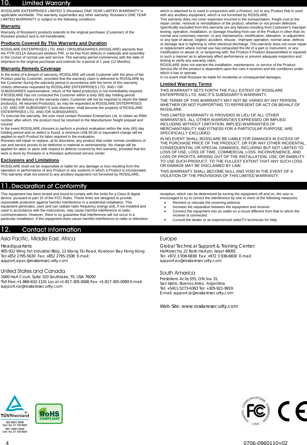  4 0706-0960110+02  10. Limited Warranty ROSSLARE ENTERPRISES LIMITED S (Rosslare) ONE YEAR LIMITED WARRANTY is applicable worldwide. This warranty supersedes any other warranty. Rosslare&apos;s ONE YEAR LIMITED WARRANTY is subject to the following conditions:  Warranty Warranty of Rosslare&apos;s products extends to the original purchaser (Customer) of the Rosslare product and is not transferable.  Products Covered By This Warranty and Duration  ROSSLARE ENTERPRISES LTD. AND / ORSUBSIDIARIES (ROSSLARE) warrants that the PYR-2011A Advanced wireless PIR, to be free from defects in materials and assembly in the course of normal use and service. The warranty period commences with the date of shipment to the original purchaser and extends for a period of 1 year (12 Months). Warranty Remedy Coverage  In the event of a breach of warranty, ROSSLARE will credit Customer with the price of the Product paid by Customer, provided that the warranty claim is delivered to ROSSLARE by the Customer during the warranty period in accordance with the terms of this warranty. Unless otherwise requested by ROSSLARE ENTERPRISES LTD. AND / OR SUBSIDIARIES representative, return of the failed product(s) is not immediately required.  If ROSSLARE has not contacted the Customer within a sixty (60) day holding period following the delivery of the warranty claim, Customer will not be required to return the failed product(s). All returned Product(s), as may be requested at ROSSLARE ENTERPRISES LTD. AND /OR SUBSIDIARY’S sole discretion, shall become the property of ROSSLARE ENTERPRISES LTD. AND /OR SUBSIDIARIES. To exercise the warranty, the user must contact Rosslare Enterprises Ltd. to obtain an RMA number after which, the product must be returned to the Manufacturer freight prepaid and insured In the event ROSSLARE chooses to perform a product evaluation within the sixty (60) day holding period and no defect is found, a minimum US$ 50.00 or equivalent charge will be applied to each Product for labor required in the evaluation. Rosslare will repair or replace, at its discretion, any product that under normal conditions of use and service proves to be defective in material or workmanship. No charge will be applied for labor or parts with respect to defects covered by this warranty, provided that the work is done by Rosslare or a Rosslare authorized service center.  Exclusions and Limitations  ROSSLARE shall not be responsible or liable for any damage or loss resulting from the operation or performance of any Product or any systems in which a Product is incorporated. This warranty shall not extend to any ancillary equipment not furnished by ROSSLARE, which is attached to or used in conjunction with a Product, nor to any Product that is used with any ancillary equipment, which is not furnished by ROSSLARE. This warranty does not cover expenses incurred in the transportation, freight cost to the repair center, removal or reinstallation of the product, whether or not proven defective.  Specifically excluded from this warranty are any failures resulting from Customer&apos;s improper testing, operation, installation, or damage resulting from use of the Product in other than its normal and customary manner, or any maintenance, modification, alteration, or adjustment or any type of abuse, neglect, accident, misuse,  improper operation, normal wear, defects or damage due to lightning or other electrical discharge. This warranty does not cover repair or replacement where normal use has exhausted the life of a part or instrument, or any modification or abuse of, or tampering with, the Product if Product disassembled or repaired in such a manner as to adversely affect performance or prevent adequate inspection and testing to verify any warranty claim. ROSSLARE does not warrant the installation, maintenance, or service of the Product.  Service life of the product is dependent upon the care it receives and the conditions under which it has to operate.  In no event shall Rosslare be liable for incidental or consequential damages.  Limited Warranty Terms  THIS WARRANTY SETS FORTH THE FULL EXTENT OF ROSSLARE ENTERPRISES LTD. AND IT’S SUBSIDIARY’S WARRANTY. 157BTHE TERMS OF THIS WARRANTY MAY NOT BE VARIED BY ANY PERSON, WHETHER OR NOT PURPORTING TO REPRESENT OR ACT ON BEHALF OF ROSSLARE.  158BTHIS LIMITED WARRANTY IS PROVIDED IN LIEU OF ALL OTHER WARRANTIES. ALL OTHER WARRANTIES EXPRESSED OR IMPLIED, INCLUDING WITHOUT LIMITATION, IMPLIED WARRANTIES OF MERCHANTABILITY AND FITNESS FOR A PARTICULAR PURPOSE, ARE SPECIFICALLY EXCLUDED. 159BIN NO EVENT SHALL ROSSLARE BE LIABLE FOR DAMAGES IN EXCESS OF THE PURCHASE PRICE OF THE PRODUCT, OR FOR ANY OTHER INCIDENTAL, CONSEQUENTIAL OR SPECIAL DAMAGES, INCLUDING BUT NOT LIMITED TO LOSS OF USE, LOSS OF TIME, COMMERCIAL LOSS, INCONVENIENCE, AND LOSS OF PROFITS, ARISING OUT OF THE INSTALLATION, USE, OR INABILITY TO USE SUCH PRODUCT, TO THE FULLEST EXTENT THAT ANY SUCH LOSS OR DAMAGE MAY BE DISCLAIMED BY LAW. 160BTHIS WARRANTY SHALL BECOME NULL AND VOID IN THE EVENT OF A VIOLATION OF THE PROVISIONS OF THIS LIMITED WARRANTY.  11. 56BDeclaration of Conformity  177BThis equipment has been tested and found to comply with the limits for a Class B digital device, pursuant to part 15 of the FCC Rules. These limits are designed to provide reasonable protection against harmful interference in a residential installation. This equipment generates, uses and can radiate radio frequency energy and, if not installed and used in accordance with the instructions, may cause harmful interference to radio communications. However, there is no guarantee that interference will not occur in a particular installation. If this equipment does cause harmful interference to radio or television reception, which can be determined by turning the equipment off and on, the user is encouraged to try to correct the interference by one or more of the following measures:  • 161BReorient or relocate the receiving antenna. • 162BIncrease the separation between the equipment and receiver. • 163BConnect the equipment into an outlet on a circuit different from that to which the receiver is connected. • 164BConsult the dealer or an experienced radio/TV technician for help.  12. 57BContact information 72BAsia Pacific, Middle East, Africa  76BHeadquarters:  36B905-912 Wing Fat Industrial Bldg, 12 Wang Tai Road, Kowloon Bay Hong Kong  37BTel:+852 2795-5630  Fax: +852 2795-1508  E-mail: support.apac@rosslaresecurity.com  73BUnited States and Canada 38B1600 Hart Court, Suite 103 Southlake, TX, USA 76092  39BToll Free:+1-866-632-1101 Local:+1-817-305-0006 Fax: +1-817-305-0069 E-mail: support.na@rosslaresecurity.com  74BEurope  77BGlobal Technical Support &amp; Training Center: 40BHaMelecha 22 Rosh HaAyin, Israel 48091  41BTel: +972 3 938-6838  Fax: +972 3 938-6830  E-mail: support.eu@rosslaresecurity.com  75BSouth America 42BPresbitero Actis 555, Oficina 31.  43BSan Isidro. Buenos Aires.  Argentina 44BTel: +5411-5273-6383 Tel: +305-921-9919 45BE-mail: support.la@rosslaresecurity.com  78BWeb Site: www.rosslaresecurity.com  