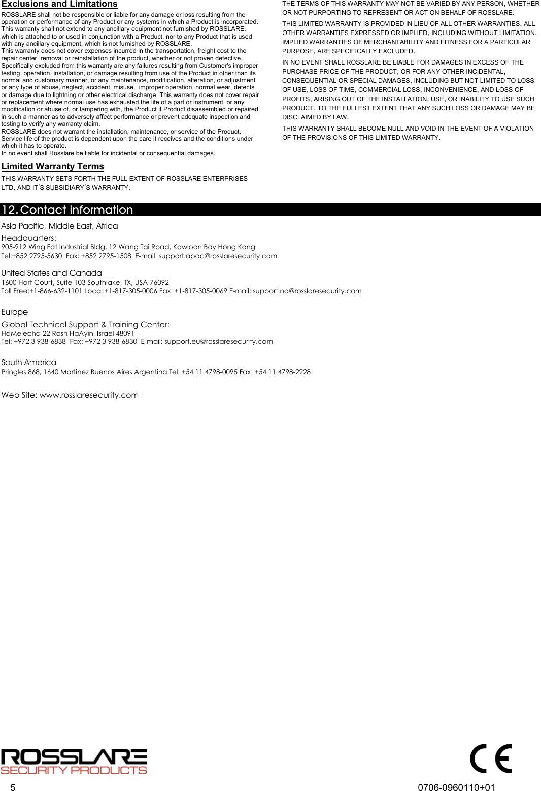  5  0706-0960110+01  Exclusions and Limitations  ROSSLARE shall not be responsible or liable for any damage or loss resulting from the operation or performance of any Product or any systems in which a Product is incorporated. This warranty shall not extend to any ancillary equipment not furnished by ROSSLARE, which is attached to or used in conjunction with a Product, nor to any Product that is used with any ancillary equipment, which is not furnished by ROSSLARE. This warranty does not cover expenses incurred in the transportation, freight cost to the repair center, removal or reinstallation of the product, whether or not proven defective.  Specifically excluded from this warranty are any failures resulting from Customer&apos;s improper testing, operation, installation, or damage resulting from use of the Product in other than its normal and customary manner, or any maintenance, modification, alteration, or adjustment or any type of abuse, neglect, accident, misuse,  improper operation, normal wear, defects or damage due to lightning or other electrical discharge. This warranty does not cover repair or replacement where normal use has exhausted the life of a part or instrument, or any modification or abuse of, or tampering with, the Product if Product disassembled or repaired in such a manner as to adversely affect performance or prevent adequate inspection and testing to verify any warranty claim. ROSSLARE does not warrant the installation, maintenance, or service of the Product.  Service life of the product is dependent upon the care it receives and the conditions under which it has to operate.  In no event shall Rosslare be liable for incidental or consequential damages.  ULimited Warranty Terms  THIS WARRANTY SETS FORTH THE FULL EXTENT OF ROSSLARE ENTERPRISES LTD. AND IT’S SUBSIDIARY’S WARRANTY. THE TERMS OF THIS WARRANTY MAY NOT BE VARIED BY ANY PERSON, WHETHER OR NOT PURPORTING TO REPRESENT OR ACT ON BEHALF OF ROSSLARE.  THIS LIMITED WARRANTY IS PROVIDED IN LIEU OF ALL OTHER WARRANTIES. ALL OTHER WARRANTIES EXPRESSED OR IMPLIED, INCLUDING WITHOUT LIMITATION, IMPLIED WARRANTIES OF MERCHANTABILITY AND FITNESS FOR A PARTICULAR PURPOSE, ARE SPECIFICALLY EXCLUDED. IN NO EVENT SHALL ROSSLARE BE LIABLE FOR DAMAGES IN EXCESS OF THE PURCHASE PRICE OF THE PRODUCT, OR FOR ANY OTHER INCIDENTAL, CONSEQUENTIAL OR SPECIAL DAMAGES, INCLUDING BUT NOT LIMITED TO LOSS OF USE, LOSS OF TIME, COMMERCIAL LOSS, INCONVENIENCE, AND LOSS OF PROFITS, ARISING OUT OF THE INSTALLATION, USE, OR INABILITY TO USE SUCH PRODUCT, TO THE FULLEST EXTENT THAT ANY SUCH LOSS OR DAMAGE MAY BE DISCLAIMED BY LAW. THIS WARRANTY SHALL BECOME NULL AND VOID IN THE EVENT OF A VIOLATION OF THE PROVISIONS OF THIS LIMITED WARRANTY.   12. 10BContact information 24BAsia Pacific, Middle East, Africa  28BHeadquarters:  905-912 Wing Fat Industrial Bldg, 12 Wang Tai Road, Kowloon Bay Hong Kong  Tel:+852 2795-5630  Fax: +852 2795-1508  E-mail: support.apac@rosslaresecurity.com  25BUnited States and Canada 1600 Hart Court, Suite 103 Southlake, TX, USA 76092  Toll Free:+1-866-632-1101 Local:+1-817-305-0006 Fax: +1-817-305-0069 E-mail: support.na@rosslaresecurity.com  26BEurope  29BGlobal Technical Support &amp; Training Center: HaMelecha 22 Rosh HaAyin, Israel 48091  Tel: +972 3 938-6838  Fax: +972 3 938-6830  E-mail: support.eu@rosslaresecurity.com  27BSouth America Pringles 868, 1640 Martinez Buenos Aires Argentina Tel: +54 11 4798-0095 Fax: +54 11 4798-2228  30BWeb Site: www.rosslaresecurity.com  