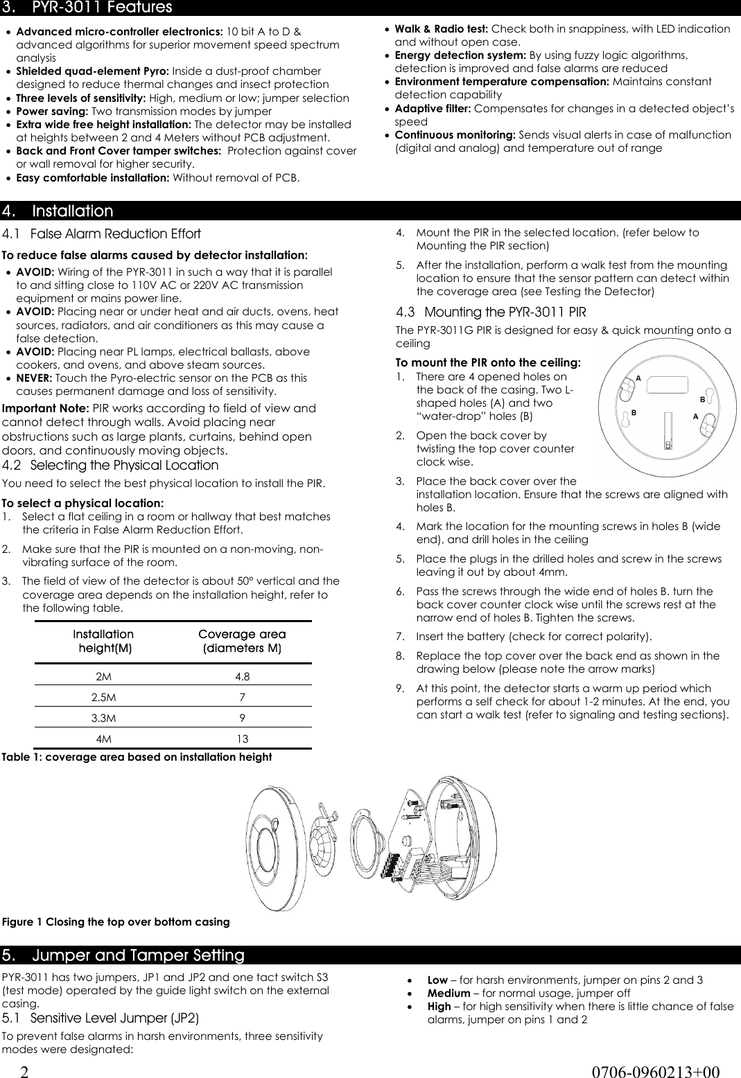  2  0706-0960213+00 3. PYR-3011 Features • Advanced micro-controller electronics: 10 bit A to D &amp; advanced algorithms for superior movement speed spectrum analysis • Shielded quad-element Pyro: Inside a dust-proof chamber designed to reduce thermal changes and insect protection • Three levels of sensitivity: High, medium or low; jumper selection • Power saving: Two transmission modes by jumper • Extra wide free height installation: The detector may be installed at heights between 2 and 4 Meters without PCB adjustment. • Back and Front Cover tamper switches:  Protection against cover or wall removal for higher security. • Easy comfortable installation: Without removal of PCB. • Walk &amp; Radio test: Check both in snappiness, with LED indication and without open case. • Energy detection system: By using fuzzy logic algorithms, detection is improved and false alarms are reduced • Environment temperature compensation: Maintains constant detection capability • Adaptive filter: Compensates for changes in a detected object’s speed • Continuous monitoring: Sends visual alerts in case of malfunction (digital and analog) and temperature out of range  4. Installation 4.1 False Alarm Reduction Effort To reduce false alarms caused by detector installation: • AVOID: Wiring of the PYR-3011 in such a way that it is parallel to and sitting close to 110V AC or 220V AC transmission equipment or mains power line. • AVOID: Placing near or under heat and air ducts, ovens, heat sources, radiators, and air conditioners as this may cause a false detection. • AVOID: Placing near PL lamps, electrical ballasts, above cookers, and ovens, and above steam sources. • NEVER: Touch the Pyro-electric sensor on the PCB as this causes permanent damage and loss of sensitivity. Important Note: PIR works according to field of view and cannot detect through walls. Avoid placing near obstructions such as large plants, curtains, behind open doors, and continuously moving objects. 4.2 Selecting the Physical Location You need to select the best physical location to install the PIR. To select a physical location: 1.  Select a flat ceiling in a room or hallway that best matches the criteria in False Alarm Reduction Effort. 2.  Make sure that the PIR is mounted on a non-moving, non-vibrating surface of the room. 3.  The field of view of the detector is about 50° vertical and the coverage area depends on the installation height, refer to the following table. Installation  height(M) Coverage area  (diameters M) 2M 4.8 2.5M 7 3.3M 9 4M 13 Table 1: coverage area based on installation height 4.  Mount the PIR in the selected location. (refer below to Mounting the PIR section) 5.  After the installation, perform a walk test from the mounting location to ensure that the sensor pattern can detect within the coverage area (see Testing the Detector) 4.3 Mounting the PYR-3011 PIR The PYR-3011G PIR is designed for easy &amp; quick mounting onto a ceiling To mount the PIR onto the ceiling: 1.  There are 4 opened holes on the back of the casing. Two L-shaped holes (A) and two “water-drop” holes (B) 2.  Open the back cover by twisting the top cover counter clock wise. 3.  Place the back cover over the installation location. Ensure that the screws are aligned with holes B. 4.  Mark the location for the mounting screws in holes B (wide end), and drill holes in the ceiling 5.  Place the plugs in the drilled holes and screw in the screws leaving it out by about 4mm.  6.  Pass the screws through the wide end of holes B. turn the back cover counter clock wise until the screws rest at the narrow end of holes B. Tighten the screws.  7.  Insert the battery (check for correct polarity). 8.  Replace the top cover over the back end as shown in the drawing below (please note the arrow marks) 9.  At this point, the detector starts a warm up period which performs a self check for about 1-2 minutes. At the end, you can start a walk test (refer to signaling and testing sections).   Figure 1 Closing the top over bottom casing 5. Jumper and Tamper Setting PYR-3011 has two jumpers, JP1 and JP2 and one tact switch S3 (test mode) operated by the guide light switch on the external casing. 5.1 Sensitive Level Jumper (JP2) To prevent false alarms in harsh environments, three sensitivity modes were designated: • Low – for harsh environments, jumper on pins 2 and 3 • Medium – for normal usage, jumper off • High – for high sensitivity when there is little chance of false alarms, jumper on pins 1 and 2 