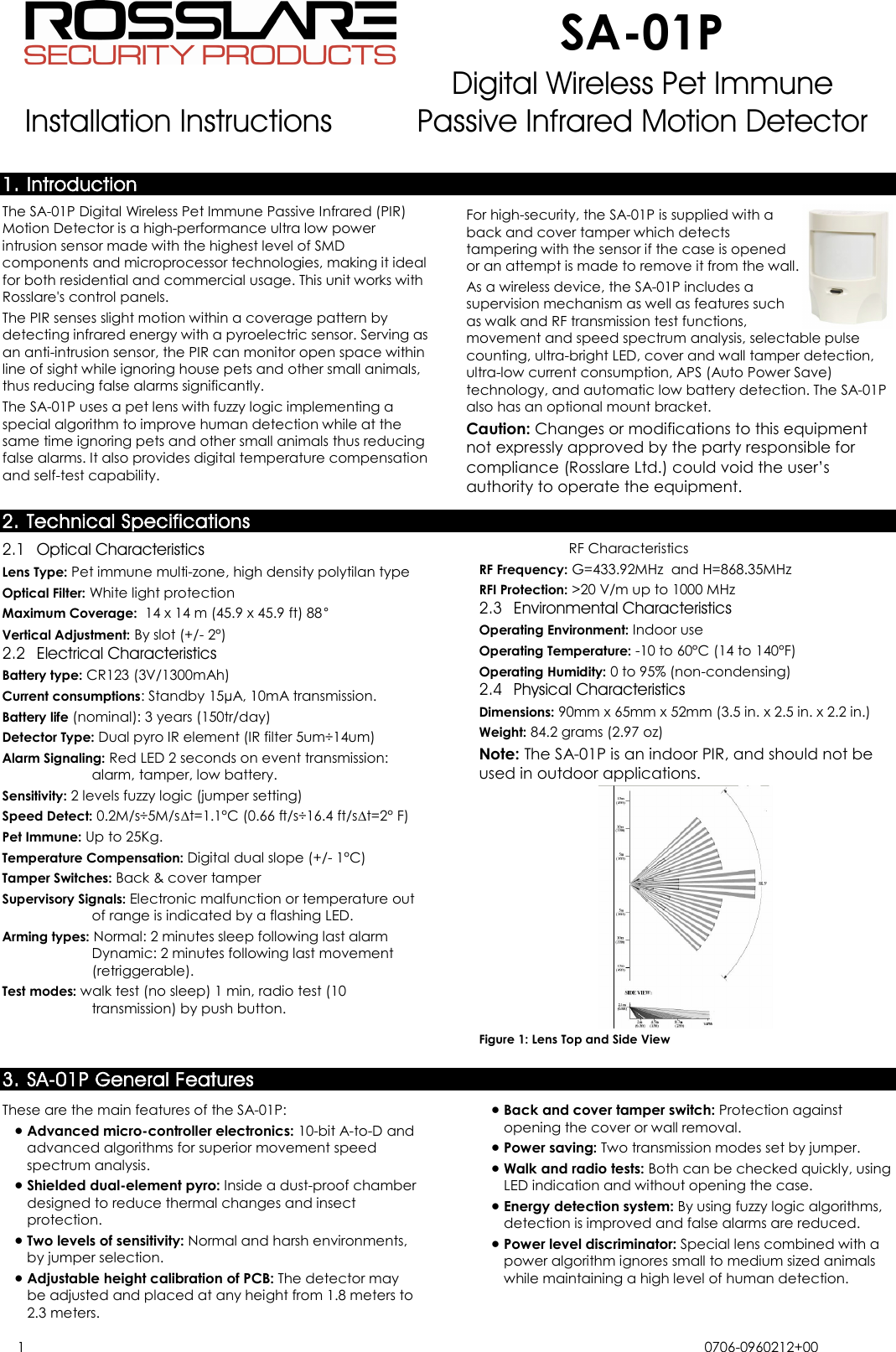  SA-01P Installation Instructions Digital Wireless Pet Immune Passive Infrared Motion Detector  1 0706-0960212+00   1. Introduction The SA-01P Digital Wireless Pet Immune Passive Infrared (PIR) Motion Detector is a high-performance ultra low power intrusion sensor made with the highest level of SMD components and microprocessor technologies, making it ideal for both residential and commercial usage. This unit works with Rosslare&apos;s control panels. The PIR senses slight motion within a coverage pattern by detecting infrared energy with a pyroelectric sensor. Serving as an anti-intrusion sensor, the PIR can monitor open space within line of sight while ignoring house pets and other small animals, thus reducing false alarms significantly. The SA-01P uses a pet lens with fuzzy logic implementing a special algorithm to improve human detection while at the same time ignoring pets and other small animals thus reducing false alarms. It also provides digital temperature compensation and self-test capability. For high-security, the SA-01P is supplied with a back and cover tamper which detects tampering with the sensor if the case is opened or an attempt is made to remove it from the wall. As a wireless device, the SA-01P includes a supervision mechanism as well as features such as walk and RF transmission test functions, movement and speed spectrum analysis, selectable pulse counting, ultra-bright LED, cover and wall tamper detection, ultra-low current consumption, APS (Auto Power Save) technology, and automatic low battery detection. The SA-01P also has an optional mount bracket. Caution: Changes or modifications to this equipment not expressly approved by the party responsible for compliance (Rosslare Ltd.) could void the user’s authority to operate the equipment. 2. Technical Specifications 2.1 Optical Characteristics Lens Type: Pet immune multi-zone, high density polytilan type Optical Filter: White light protection Maximum Coverage:  14 x 14 m (45.9 x 45.9 ft) 88° Vertical Adjustment: By slot (+/- 2°) 2.2 Electrical Characteristics Battery type: CR123 (3V/1300mAh) Current consumptions: Standby 15µA, 10mA transmission.  Battery life (nominal): 3 years (150tr/day) Detector Type: Dual pyro IR element (IR filter 5um÷14um) Alarm Signaling: Red LED 2 seconds on event transmission: alarm, tamper, low battery. Sensitivity: 2 levels fuzzy logic (jumper setting) Speed Detect: 0.2M/s÷5M/s∆t=1.1°C (0.66 ft/s÷16.4 ft/s∆t=2° F) Pet Immune: Up to 25Kg. Temperature Compensation: Digital dual slope (+/- 1°C) Tamper Switches: Back &amp; cover tamper Supervisory Signals: Electronic malfunction or temperature out of range is indicated by a flashing LED. Arming types: Normal: 2 minutes sleep following last alarm Dynamic: 2 minutes following last movement (retriggerable). Test modes: walk test (no sleep) 1 min, radio test (10 transmission) by push button.RF Characteristics RF Frequency: G=433.92MHz  and H=868.35MHz RFI Protection: &gt;20 V/m up to 1000 MHz  2.3 Environmental Characteristics Operating Environment: Indoor use Operating Temperature: -10 to 60°C (14 to 140°F) Operating Humidity: 0 to 95% (non-condensing)  2.4 Physical Characteristics Dimensions: 90mm x 65mm x 52mm (3.5 in. x 2.5 in. x 2.2 in.)  Weight: 84.2 grams (2.97 oz) Note: The SA-01P is an indoor PIR, and should not be used in outdoor applications.  Figure 1: Lens Top and Side View 3. SA-01P General Features These are the main features of the SA-01P: • Advanced micro-controller electronics: 10-bit A-to-D and advanced algorithms for superior movement speed spectrum analysis. • Shielded dual-element pyro: Inside a dust-proof chamber designed to reduce thermal changes and insect protection. • Two levels of sensitivity: Normal and harsh environments, by jumper selection. • Adjustable height calibration of PCB: The detector may be adjusted and placed at any height from 1.8 meters to 2.3 meters. • Back and cover tamper switch: Protection against opening the cover or wall removal. • Power saving: Two transmission modes set by jumper. • Walk and radio tests: Both can be checked quickly, using LED indication and without opening the case. • Energy detection system: By using fuzzy logic algorithms, detection is improved and false alarms are reduced. • Power level discriminator: Special lens combined with a power algorithm ignores small to medium sized animals while maintaining a high level of human detection. 