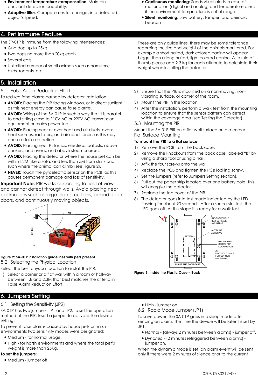  2 0706-0960212+00  • Environment temperature compensation: Maintains constant detection capability. • Adaptive filter: Compensates for changes in a detected object’s speed. • Continuous monitoring: Sends visual alerts in case of malfunction (digital and analog) and temperature alerts if the environment temperature is out of range. • Silent monitoring: Low battery, tamper, and periodic beacon 4. Pet Immune Feature The SP-01P is immune from the following interferences: • One dog up to 25kg • Two dogs no more than 20kg each • Several cats • Unlimited number of small animals such as hamsters, birds, rodents, etc. These are only guide lines, there may be some tolerance regarding the size and weight of the animals monitored. For example a short haired, dark colored canine will appear bigger than a long haired, light colored canine. As a rule of thumb please add 2-3 kg for each attribute to calculate their weight when installing the detector.5. Installation5.1 False Alarm Reduction Effort To reduce false alarms caused by detector installation: • AVOID: Placing the PIR facing windows, or in direct sunlight as this heat energy can cause false alarms. • AVOID: Wiring of the SA-01P in such a way that it is parallel to and sitting close to 110V AC or 220V AC transmission equipment or mains power line. • AVOID: Placing near or over heat and air ducts, ovens, heat sources, radiators, and air conditioners as this may cause a false detection. • AVOID: Placing near PL lamps, electrical ballasts, above cookers, and ovens, and above steam sources. • AVOID: Placing the detector where the house pet can be within1.2M, like a sofa, and less than 5M from stairs and such where the animal can climb (see Figure 2). • NEVER: Touch the pyroelectric sensor on the PCB  as this causes permanent damage and loss of sensitivity. Important Note: PIR works according to field of view and cannot detect through walls. Avoid placing near obstructions such as large plants, curtains, behind open doors, and continuously moving objects.  Figure 2: SA-01P installation guidelines with pets present 5.2 Selecting the Physical Location Select the best physical location to install the PIR. 1)  Select a corner or a flat wall within a room or hallway between 1.8 and 2.3M that best matches the criteria in False Alarm Reduction Effort. 2)  Ensure that the PIR is mounted on a non-moving, non-vibrating surface, or corner of the room. 3)  Mount the PIR in the location. 4)  After the installation, perform a walk test from the mounting location to ensure that the sensor pattern can detect within the coverage area (see Testing the Detector). 5.3 Mounting the PIR Mount the SA-01P PIR on a flat wall surface or to a corner. Flat Surface Mounting To mount the PIR to a flat surface: 1)  Remove the PCB from the back case. 2)  Remove the knockouts from the back case, labeled “B” by using a sharp tool or using a nail. 3)  Affix the four screws onto the wall. 4)  Replace the PCB and tighten the PCB locking screw. 5)  Set the jumpers (refer to Jumpers Setting section). 6)  Pull out the paper strip located over one battery pole. This will energize the detector. 7)  Replace the top cover of the PIR. 8)  The detector goes into test mode indicated by the LED flashing for about 90 seconds. After a successful test, the LED goes off. At this stage it is ready for a walk test. INSIDE THE BACK CASEA:KNOCKOUT  HOLEFOR CORNERMOUNTINGAA AAB BBBB:KNOCKOUT HOLEFLAT SURFACE MOUNTINGPHILIPS HEADSCREW FORLOCKING PCBANTIDUSTADHESIVE Figure 3: Inside the Plastic Case – Back 6. Jumpers Setting 6.1 Setting the Sensitivity (JP2) SA-01P has two jumpers, JP1 and JP2, to set the operation method of the PIR. Insert a jumper to activate the desired setting. To prevent false alarms caused by house pets or harsh environments two sensitivity modes were designated:  • Medium - for normal usage. • High - for harsh environments and where the total pet’s weight is more than 25Kg. To set the jumpers: • Medium - jumper off • High - jumper on 6.2 Radio Mode Jumper (JP1) To save power, the SA-01P goes into sleep mode after sending an alarm. The time the device will be latent is set by JP1. • Normal - (always 2 minutes between alarms) - jumper off. • Dynamic - (2 minutes retriggered between alarms) - jumper on.  When the dynamic mode is set, an alarm event will be sent only if there were 2 minutes of silence prior to the current 
