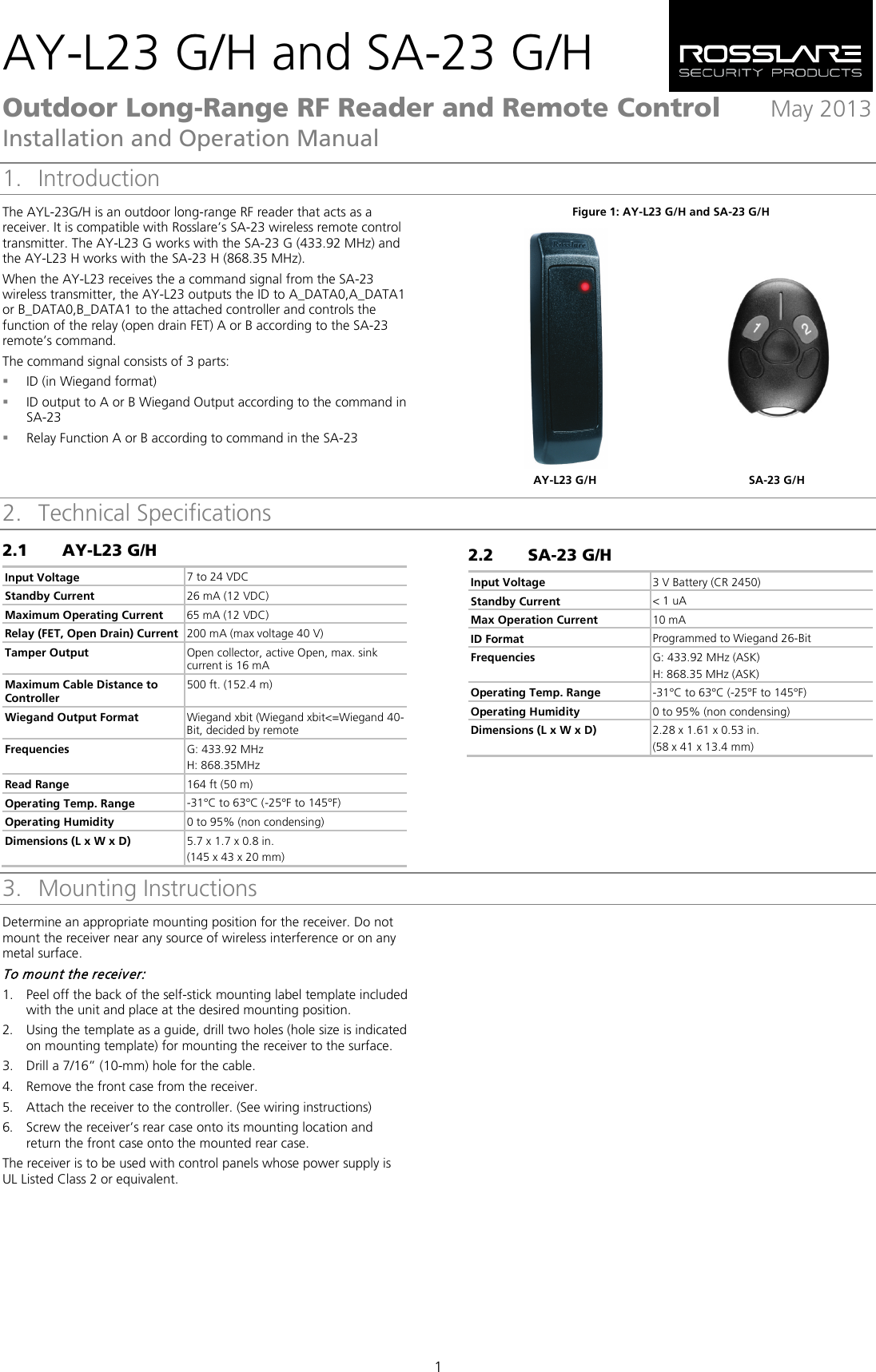 AY-L23 G/H and SA-23 G/H Outdoor Long-Range RF Reader and Remote Control  May 2013 Installation and Operation Manual 1 1. Introduction The AYL-23G/H is an outdoor long-range RF reader that acts as a receiver. It is compatible with Rosslare’s SA-23 wireless remote control transmitter. The AY-L23 G works with the SA-23 G (433.92 MHz) and the AY-L23 H works with the SA-23 H (868.35 MHz). When the AY-L23 receives the a command signal from the SA-23 wireless transmitter, the AY-L23 outputs the ID to A_DATA0,A_DATA1 or B_DATA0,B_DATA1 to the attached controller and controls the function of the relay (open drain FET) A or B according to the SA-23 remote’s command. The command signal consists of 3 parts:  ID (in Wiegand format)  ID output to A or B Wiegand Output according to the command in SA-23  Relay Function A or B according to command in the SA-23  Figure 1: AY-L23 G/H and SA-23 G/H   AY-L23 G/H SA-23 G/H 2. Technical Specifications 2.1 AY-L23 G/H Input Voltage 7 to 24 VDC Standby Current 26 mA (12 VDC) Maximum Operating Current 65 mA (12 VDC) Relay (FET, Open Drain) Current 200 mA (max voltage 40 V) Tamper Output Open collector, active Open, max. sink current is 16 mA Maximum Cable Distance to Controller 500 ft. (152.4 m) Wiegand Output Format Wiegand xbit (Wiegand xbit&lt;=Wiegand 40-Bit, decided by remote Frequencies G: 433.92 MHz H: 868.35MHz Read Range 164 ft (50 m) Operating Temp. Range -31°C to 63°C (-25°F to 145°F) Operating Humidity 0 to 95% (non condensing) Dimensions (L x W x D) 5.7 x 1.7 x 0.8 in. (145 x 43 x 20 mm) 2.2 SA-23 G/H Input Voltage 3 V Battery (CR 2450)  Standby Current &lt; 1 uA Max Operation Current 10 mA ID Format Programmed to Wiegand 26-Bit Frequencies G: 433.92 MHz (ASK) H: 868.35 MHz (ASK) Operating Temp. Range -31°C to 63°C (-25°F to 145°F)  Operating Humidity 0 to 95% (non condensing)  Dimensions (L x W x D) 2.28 x 1.61 x 0.53 in. (58 x 41 x 13.4 mm) 3. Mounting Instructions Determine an appropriate mounting position for the receiver. Do not mount the receiver near any source of wireless interference or on any metal surface. To mount the receiver: 1. Peel off the back of the self-stick mounting label template included with the unit and place at the desired mounting position. 2. Using the template as a guide, drill two holes (hole size is indicated on mounting template) for mounting the receiver to the surface. 3. Drill a 7/16” (10-mm) hole for the cable. 4. Remove the front case from the receiver. 5. Attach the receiver to the controller. (See wiring instructions) 6. Screw the receiver’s rear case onto its mounting location and return the front case onto the mounted rear case. The receiver is to be used with control panels whose power supply is UL Listed Class 2 or equivalent.   