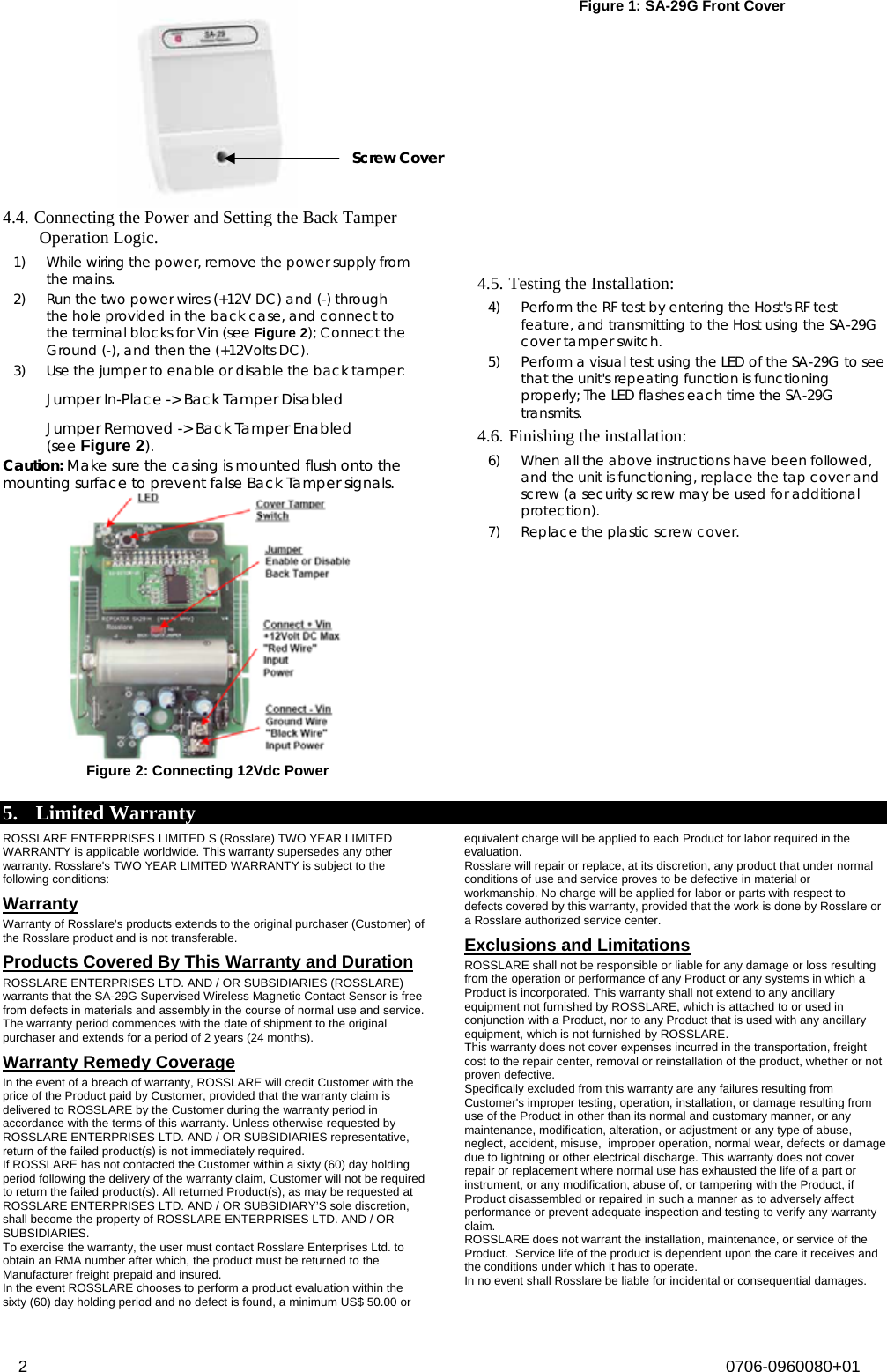   Figure 1: SA-29G Front Cover Screw Cover 4.4. Connecting the Power and Setting the Back Tamper Operation Logic.  1) While wiring the power, remove the power supply from the mains. 2) Run the two power wires (+12V DC) and (-) through the hole provided in the back case, and connect to the terminal blocks for Vin (see Figure 2); Connect the Ground (-), and then the (+12Volts DC).  3) Use the jumper to enable or disable the back tamper:  Jumper In-Place -&gt; Back Tamper Disabled  Jumper Removed -&gt; Back Tamper Enabled (see Figure 2).  Caution: Make sure the casing is mounted flush onto the mounting surface to prevent false Back Tamper signals.   Figure 2: Connecting 12Vdc Power   4.5. Testing the Installation:  4) Perform the RF test by entering the Host&apos;s RF test feature, and transmitting to the Host using the SA-29G cover tamper switch.  5) Perform a visual test using the LED of the SA-29G to see that the unit&apos;s repeating function is functioning properly; The LED flashes each time the SA-29G transmits.  4.6. Finishing the installation:  6) When all the above instructions have been followed, and the unit is functioning, replace the tap cover and screw (a security screw may be used for additional protection).  7) Replace the plastic screw cover.5. Limited Warranty ROSSLARE ENTERPRISES LIMITED S (Rosslare) TWO YEAR LIMITED WARRANTY is applicable worldwide. This warranty supersedes any other warranty. Rosslare&apos;s TWO YEAR LIMITED WARRANTY is subject to the following conditions:  Warranty Warranty of Rosslare&apos;s products extends to the original purchaser (Customer) of the Rosslare product and is not transferable.  Products Covered By This Warranty and Duration  ROSSLARE ENTERPRISES LTD. AND / OR SUBSIDIARIES (ROSSLARE) warrants that the SA-29G Supervised Wireless Magnetic Contact Sensor is free from defects in materials and assembly in the course of normal use and service. The warranty period commences with the date of shipment to the original purchaser and extends for a period of 2 years (24 months). Warranty Remedy Coverage  In the event of a breach of warranty, ROSSLARE will credit Customer with the price of the Product paid by Customer, provided that the warranty claim is delivered to ROSSLARE by the Customer during the warranty period in accordance with the terms of this warranty. Unless otherwise requested by ROSSLARE ENTERPRISES LTD. AND / OR SUBSIDIARIES representative, return of the failed product(s) is not immediately required.  If ROSSLARE has not contacted the Customer within a sixty (60) day holding period following the delivery of the warranty claim, Customer will not be required to return the failed product(s). All returned Product(s), as may be requested at ROSSLARE ENTERPRISES LTD. AND / OR SUBSIDIARY’S sole discretion, shall become the property of ROSSLARE ENTERPRISES LTD. AND / OR SUBSIDIARIES. To exercise the warranty, the user must contact Rosslare Enterprises Ltd. to obtain an RMA number after which, the product must be returned to the Manufacturer freight prepaid and insured. In the event ROSSLARE chooses to perform a product evaluation within the sixty (60) day holding period and no defect is found, a minimum US$ 50.00 or equivalent charge will be applied to each Product for labor required in the evaluation. Rosslare will repair or replace, at its discretion, any product that under normal conditions of use and service proves to be defective in material or workmanship. No charge will be applied for labor or parts with respect to defects covered by this warranty, provided that the work is done by Rosslare or a Rosslare authorized service center.  Exclusions and Limitations  ROSSLARE shall not be responsible or liable for any damage or loss resulting from the operation or performance of any Product or any systems in which a Product is incorporated. This warranty shall not extend to any ancillary equipment not furnished by ROSSLARE, which is attached to or used in conjunction with a Product, nor to any Product that is used with any ancillary equipment, which is not furnished by ROSSLARE. This warranty does not cover expenses incurred in the transportation, freight cost to the repair center, removal or reinstallation of the product, whether or not proven defective.  Specifically excluded from this warranty are any failures resulting from Customer&apos;s improper testing, operation, installation, or damage resulting from use of the Product in other than its normal and customary manner, or any maintenance, modification, alteration, or adjustment or any type of abuse, neglect, accident, misuse,  improper operation, normal wear, defects or damage due to lightning or other electrical discharge. This warranty does not cover repair or replacement where normal use has exhausted the life of a part or instrument, or any modification, abuse of, or tampering with the Product, if Product disassembled or repaired in such a manner as to adversely affect performance or prevent adequate inspection and testing to verify any warranty claim. ROSSLARE does not warrant the installation, maintenance, or service of the Product.  Service life of the product is dependent upon the care it receives and the conditions under which it has to operate.  In no event shall Rosslare be liable for incidental or consequential damages.  2  0706-0960080+01  