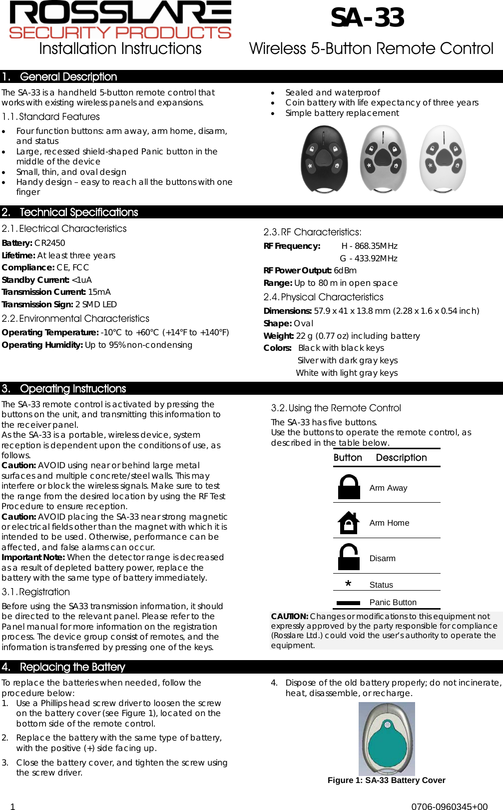  SA-33 Installation Instructions  Wireless 5-Button Remote Control  1 0706-0960345+00  1. General Description The SA-33 is a handheld 5-button remote control that   works with existing wireless panels and expansions.  1.1. Standard Features • Four function buttons: arm away, arm home, disarm, and status • Large, recessed shield-shaped Panic button in the middle of the device • Small, thin, and oval design • Handy design – easy to reach all the buttons with one finger • Sealed and waterproof • Coin battery with life expectancy of three years • Simple battery replacement  2. Technical Specifications 2.1. Electrical Characteristics Battery: CR2450 Lifetime: At least three years Compliance: CE, FCC Standby Current: &lt;1uA Transmission Current: 15mA Transmission Sign: 2 SMD LED 2.2. Environmental Characteristics Operating Temperature: -10°C to +60°C (+14°F to +140°F) Operating Humidity: Up to 95% non-condensing 2.3. RF Characteristics: RF Frequency:   H - 868.35MHz   G - 433.92MHz RF Power Output: 6dBm Range: Up to 80 m in open space  2.4. Physical Characteristics Dimensions: 57.9 x 41 x 13.8 mm (2.28 x 1.6 x 0.54 inch) Shape: Oval Weight: 22 g (0.77 oz) including battery Colors:   Black with black keys  Silver with dark gray keys  White with light gray keys 3. Operating Instructions The SA-33 remote control is activated by pressing the buttons on the unit, and transmitting this information to the receiver panel. As the SA-33 is a portable, wireless device, system reception is dependent upon the conditions of use, as follows. Caution: AVOID using near or behind large metal surfaces and multiple concrete/steel walls. This may interfere or block the wireless signals. Make sure to test the range from the desired location by using the RF Test Procedure to ensure reception.  Caution: AVOID placing the SA-33 near strong magnetic or electrical fields other than the magnet with which it is intended to be used. Otherwise, performance can be affected, and false alarms can occur. Important Note: When the detector range is decreased as a result of depleted battery power, replace the battery with the same type of battery immediately. 3.1. Registration Before using the SA33 transmission information, it should be directed to the relevant panel. Please refer to the Panel manual for more information on the registration process. The device group consist of remotes, and the information is transferred by pressing one of the keys. 3.2. Using the Remote Control The SA-33 has five buttons. Use the buttons to operate the remote control, as described in the table below. Button Description  Arm Away  Arm Home  Disarm  Status  Panic Button CAUTION: Changes or modifications to this equipment not expressly approved by the party responsible for compliance (Rosslare Ltd.) could void the user’s authority to operate the equipment. 4. Replacing the Battery To replace the batteries when needed, follow the procedure below: 1.  Use a Phillips head screw driver to loosen the screw on the battery cover (see Figure 1), located on the bottom side of the remote control.  2.  Replace the battery with the same type of battery, with the positive (+) side facing up. 3.  Close the battery cover, and tighten the screw using the screw driver. 4.  Dispose of the old battery properly; do not incinerate, heat, disassemble, or recharge.  Figure 1: SA-33 Battery Cover 